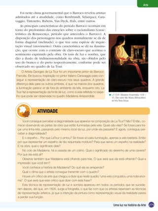 275
Arte
Uma luz na história da Arte
Foi neste clima governamental que o Barroco revelou artistas
admirados até a atualidade, como Rembrandt, Velazquez, Cara-
vaggio, Tintoretto, Rubens, Van Dyck, Hals, entre outros.
As principais características do período Barroco ocorriam em
torno do predomínio das emoções sobre o racionalismo (carac-
terístico da Renascença, período que antecedeu o Barroco). A
disposição dos personagens nos quadros normalmente se dá de
forma diagonal (inclinada), o que traz uma espécie de inquie-
tação visual (movimento). Outra característica se dá na ilumina-
ção, que ocorre com o contraste de claro-escuro que acentua o
sentimento exprimido pela obra. Os tons de luz e sombra, que
dão a ilusão de tridimensionalidade na obra, são obtidos pelo
uso do branco e do preto respectivamente, conforme pode ser
observado no quadro de La Tour.
LA TOUR. Madalena Arrependida, 1638 –
43. Óleo sobre tela. Museu Metropolitano
de Arte, Nova Iorque.
<
O Artista Georges de La Tour foi um importante pintor do Barroco
Francês. Ele buscou inspiração no pintor italiano Caravaggio para con-
seguir a representação de claro-escuro nos seus quadros. A grande
diferença dele para os outros pintores, é que na maioria dos quadros,
a iluminação parece vir de fora do ambiente da tela, enquanto isto, La
Tour faz a representação da fonte de luz, como a vela refletida no espe-
lho que pode ser observada no quadro Madalena Arrependida.
Você consegue perceber a diagonalidade que aparece na composição de La Tour? Não? Então, co-
mece observando as partes da obra que estão iluminadas pela vela. Quais são elas? Se fosse para tra-
çar uma linha reta, passando pelo mesmo local da luz, por onde ela passaria? E agora, conseguiu per-
ceber a diagonalidade?
E o espelho... Por que LaTour o pintou? Se fosse só pela iluminação, apenas a vela bastaria. Então
por que representar um espelho de tão requintada moldura? Para que serve um espelho na realidade?
E na obra, qual o significado dele?
No colo de Madalena, há a ossada de um crânio. Qual o significado do desenho de uma caveira?
Por que ela está ali?
Observe também que Madalena está olhando para trás. O que será que ela está olhando? Qual a
impressão que você tem?
Você conhece a história de Madalena? Do quê ela se arrepende?
Qual o clima que o artista consegue transmitir com o quadro?
Houve um crítico de arte que chegou a dizer que neste quadro “uma vela conquistou uma noite enor-
me”. O que será que este crítico quis dizer com esta frase?
Esta técnica de representação de luz e sombra apareceu em todos os períodos que se sucede-
ram depois, até que, em 1826, surge a fotografia, o que faz com que os artistas repensem as técnicas
de representação artística, já que a intenção da pintura como representação visual da realidade passa
a perder sua função.
	 ATIVIDADE
 