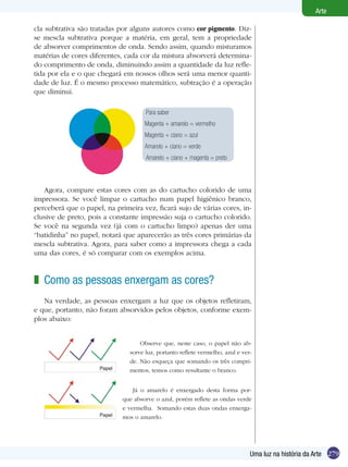 279
Arte
Uma luz na história da Arte
Para saber
Magenta + amarelo = vermelho
Magenta + ciano = azul
Amarelo + ciano = verde
Amarelo + ciano + magenta = preto
cla subtrativa são tratadas por alguns autores como cor pigmento. Diz-
se mescla subtrativa porque a matéria, em geral, tem a propriedade
de absorver comprimentos de onda. Sendo assim, quando misturamos
matérias de cores diferentes, cada cor da mistura absorverá determina-
do comprimento de onda, diminuindo assim a quantidade da luz refle-
tida por ela e o que chegará em nossos olhos será uma menor quanti-
dade de luz. É o mesmo processo matemático, subtração é a operação
que diminui.
Agora, compare estas cores com as do cartucho colorido de uma
impressora. Se você limpar o cartucho num papel higiênico branco,
perceberá que o papel, na primeira vez, ficará sujo de várias cores, in-
clusive de preto, pois a constante impressão suja o cartucho colorido.
Se você na segunda vez (já com o cartucho limpo) apenas der uma
“batidinha” no papel, notará que aparecerão as três cores primárias da
mescla subtrativa. Agora, para saber como a impressora chega a cada
uma das cores, é só comparar com os exemplos acima.
Como as pessoas enxergam as cores?
Na verdade, as pessoas enxergam a luz que os objetos refletiram,
e que, portanto, não foram absorvidos pelos objetos, conforme exem-
plos abaixo:
z
Observe que, neste caso, o papel não ab-
sorve luz, portanto reflete vermelho, azul e ver-
de. Não esqueça que somando os três compri-
mentos, temos como resultante o branco.
Já o amarelo é enxergado desta forma por-
que absorve o azul, porém reflete as ondas verde
e vermelha. Somando estas duas ondas enxerga-
mos o amarelo.
 