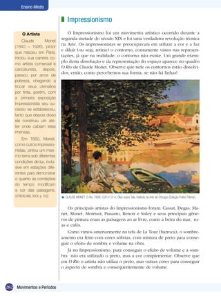 282
Ensino Médio
Movimentos e Períodos
Impressionismo
O Impressionismo foi um movimento artístico ocorrido durante a
segunda metade do século XIX e foi uma verdadeira revolução técnica
na Arte. Os impressionistas se preocupavam em utilizar a cor e a luz
e diluir (ou seja, retirar) o contorno, comumente vistos nas represen-
tações, já que na realidade, o contorno não existe. Um grande exem-
plo desta dissolução e da representação do espaço aparece no quadro
O Rio de Claude Monet. Observe que nele os contornos estão dissolvi-
dos, então, como percebemos sua forma, se não há linhas?
z
O Artista
Claude Monet
(1840 – 1926), pintor
que nasceu em Paris,
iniciou sua carreira co-
mo artista comercial e
caricaturista, depois,
passou por anos de
pobreza, chegando a
trocar seus utensílios
por tinta, porém, com
a primeira exposição
impressionista seu su-
cesso se estabeleceu,
tanto que depois disso
ele construiu um ate-
lier onde cabiam telas
imensas.
Em 1890, Monet,
como outros impressio-
nistas, pintou um mes-
mo tema sob diferentes
condições de luz, inclu-
sive em estações dife-
rentes para demonstrar
o quanto as condições
do tempo modificam
a cor das paisagens.
(STRICKLAND, 2004, p. 102) CLAUDE MONET. O Rio, 1868. 0,81x1,0 m. Óleo sobre Tela, Instituto de Arte de Chicago (Coleção Potter Palmer).<
Os principais artistas do Impressionismo foram: Cassat, Degas, Ma-
net, Monet, Morrisot, Pissarro, Renoir e Sisley e seus principais gêne-
ros de pintura eram as paisagens ao ar livre, como a beira do mar, ru-
as e cafés.
Como vimos anteriormente na tela de La Tour (barroca), o sombre-
amento era feito com cores sóbrias, com mistura de preto para conse-
guir o efeito de sombra e volume na obra.
Já no Impressionismo, para conseguir o efeito de volume e a som-
bra não era utilizado o preto, mas a cor complementar. Observe que
em O Rio o artista não utiliza o preto, mas outras cores para conseguir
o aspecto de sombra e conseqüentemente de volume.
 
