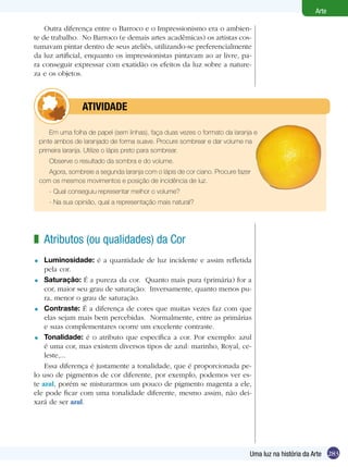 283
Arte
Uma luz na história da Arte
Em uma folha de papel (sem linhas), faça duas vezes o formato da laranja e
pinte ambos de laranjado de forma suave. Procure sombrear e dar volume na
primeira laranja. Utilize o lápis preto para sombrear.
Observe o resultado da sombra e do volume.
Agora, sombreie a segunda laranja com o lápis de cor ciano. Procure fazer
com os mesmos movimentos e posição de incidência de luz.
- Qual conseguiu representar melhor o volume?
- Na sua opinião, qual a representação mais natural?
	 atividade
Atributos (ou qualidades) da Cor
Luminosidade: é a quantidade de luz incidente e assim refletida
pela cor.
Saturação: É a pureza da cor. Quanto mais pura (primária) for a
cor, maior seu grau de saturação. Inversamente, quanto menos pu-
ra, menor o grau de saturação.
Contraste: É a diferença de cores que muitas vezes faz com que
elas sejam mais bem percebidas. Normalmente, entre as primárias
e suas complementares ocorre um excelente contraste.
Tonalidade: é o atributo que especifica a cor. Por exemplo: azul
é uma cor, mas existem diversos tipos de azul: marinho, Royal, ce-
leste,...
Essa diferença é justamente a tonalidade, que é proporcionada pe-
lo uso de pigmentos de cor diferente, por exemplo, podemos ver es-
te azul, porém se misturarmos um pouco de pigmento magenta a ele,
ele pode ficar com uma tonalidade diferente, mesmo assim, não dei-
xará de ser azul.
z
=
=
=
=
Outra diferença entre o Barroco e o Impressionismo era o ambien-
te de trabalho. No Barroco (e demais artes acadêmicas) os artistas cos-
tumavam pintar dentro de seus ateliês, utilizando-se preferencialmente
da luz artificial, enquanto os impressionistas pintavam ao ar livre, pa-
ra conseguir expressar com exatidão os efeitos da luz sobre a nature-
za e os objetos.
 