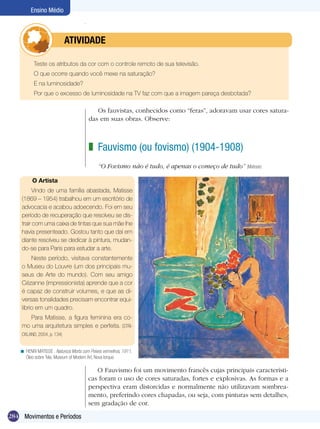 284
Ensino Médio
Movimentos e Períodos
Teste os atributos da cor com o controle remoto de sua televisão.
O que ocorre quando você mexe na saturação?
E na luminosidade?
Por que o excesso de luminosidade na TV faz com que a imagem pareça desbotada?
	 atividade
Fauvismo (ou fovismo) (1904-1908)
“O Fovismo não é tudo, é apenas o começo de tudo” (Matisse)
z
HENRI MATISSE . Natureza Morta com Peixes vermelhos, 1911.
Óleo sobre Tela, Museum of Modern Art, Nova Iorque.
<
O Artista
Vindo de uma família abastada, Matisse
(1869 – 1954) trabalhou em um escritório de
advocacia e acabou adoecendo. Foi em seu
período de recuperação que resolveu se dis-
trair com uma caixa de tintas que sua mãe lhe
havia presenteado. Gostou tanto que daí em
diante resolveu se dedicar à pintura, mudan-
do-se para Paris para estudar a arte.
Neste período, visitava constantemente
o Museu do Louvre (um dos principais mu-
seus de Arte do mundo). Com seu amigo
Cézanne (impressionista) aprende que a cor
é capaz de construir volumes, e que as di-
versas tonalidades precisam encontrar equi-
líbrio em um quadro.
Para Matisse, a figura feminina era co-
mo uma arquitetura simples e perfeita. (STRI-
CKLAND, 2004, p. 134)
Os fauvistas, conhecidos como “feras”, adoravam usar cores satura-
das em suas obras. Observe:
O Fauvismo foi um movimento francês cujas principais característi-
cas foram o uso de cores saturadas, fortes e explosivas. As formas e a
perspectiva eram distorcidas e normalmente não utilizavam sombrea-
mento, preferindo cores chapadas, ou seja, com pinturas sem detalhes,
sem gradação de cor.
 