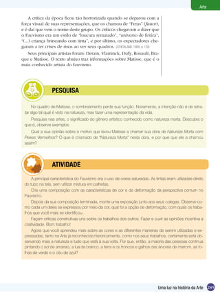 285
Arte
Uma luz na história da Arte
No quadro de Matisse, o sombreamento perde sua função. Novamente, a intenção não é de retra-
tar algo tal qual é visto na natureza, mas fazer uma representação da vida.	
Pesquise nas artes, o significado do gênero artístico conhecido como natureza morta. Descubra o
que é, observe exemplos.
Qual a sua opinião sobre o motivo que levou Matisse a chamar sua obra de Natureza Morta com
Peixes Vermelhos? O que é chamado de “Natureza Morta” nesta obra, e por que que ele a chamou
assim?
	 pesquisa
A principal característica do Fauvismo era o uso de cores saturadas. As tintas eram utilizadas direto
do tubo na tela, sem utilizar mistura em palhetas.
Crie uma composição com as características de cor e de deformação da perspectiva comum no
Fauvismo.
Depois da sua composição terminada, monte uma exposição junto aos seus colegas. Observe co-
mo cada um deles se expressou por meio da cor, qual foi a opção de deformação, com quais os traba-
lhos que você mais se identificou.
Façam críticas construtivas uns sobre os trabalhos dos outros. Fazer e ouvir as opiniões incentiva a
criatividade. Bom trabalho!
Agora que você aprendeu mais sobre as cores e as diferentes maneiras de serem utilizadas e ex-
pressadas, tanto na Arte já reconhecida historicamente, como nos seus trabalhos, certamente está ob-
servando mais a natureza e tudo que está à sua volta. Por que, então, a maioria das pessoas continua
pintando o sol de amarelo, a lua de branco, a terra e os troncos e galhos das árvores de marrom, as fo-
lhas de verde e o céu de azul?
	 atividade
A crítica da época ficou tão horrorizada quando se deparou com a
força visual de suas representações, que os chamou de “Feras” (fauve),
e é daí que vem o nome deste grupo. Os críticos chegavam a dizer que
o Fauvismo era um estilo de “loucura rematado”, “universo de feiúra”,
“(...) criança brincando com tinta”, e por último, os expectadores che-
garam a ter crises de risos ao ver seus quadros. (STRICKLAND, 1999, p. 130)
Seus principais artistas foram: Derain, Vlaminck, Dufy, Rouault, Bra-
que e Matisse. O texto abaixo traz informações sobre Matisse, que é o
mais conhecido artista do fauvismo.
 