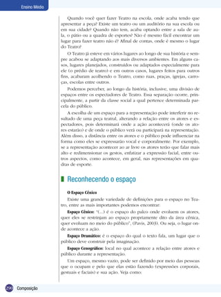 290
Ensino Médio
Composição
Quando você quer fazer Teatro na escola, onde acaba tendo que
apresentar a peça? Existe um teatro ou um auditório na sua escola ou
em sua cidade? Quando não tem, acaba optando entre a sala de au-
la, o pátio ou a quadra de esportes? Não é mesmo fácil encontrar um
lugar para fazer teatro não é? Afinal de contas, onde é mesmo o lugar
do Teatro?
O Teatro já esteve em vários lugares ao longo de sua história e sem-
pre acabou se adaptando aos mais diversos ambientes. Em alguns ca-
sos, lugares planejados, construídos ou adaptados especialmente para
ele (o prédio de teatro) e em outros casos, lugares feitos para outros
fins, acabaram acolhendo o Teatro, como ruas, praças, igrejas, carro-
ças, escolas entre outros.
Podemos perceber, ao longo da história, inclusive, uma divisão de
espaços entre os espectadores de Teatro. Essa separação ocorre, prin-
cipalmente, a partir da classe social a qual pertence determinada par-
cela do público.
A escolha de um espaço para a representação pode interferir no re-
sultado de uma peça teatral, alterando a relação entre os atores e es-
pectadores, pois determinará onde a ação acontecerá (onde os ato-
res estarão) e de onde o público verá ou participará na representação.
Além disso, a distância entre os atores e o público pode influenciar na
forma como eles se expressarão vocal e corporalmente. Por exemplo,
se a representação acontecer ao ar livre os atores terão que falar mais
alto e redimensionar os gestos, enfatizar a expressão facial, entre ou-
tros aspectos, como acontece, em geral, nas representações em qua-
dras de esporte.
Reconhecendo o espaço
O Espaço Cênico
Existe uma grande variedade de definições para o espaço no Tea-
tro, entre as mais importantes podemos encontrar:
Espaço Cênico: “(...) é o espaço do palco onde evoluem os atores,
quer eles se restrinjam ao espaço propriamente dito da área cênica,
quer evoluam no meio do público”, (Pavis, 2003). Ou seja, o lugar on-
de acontece a ação.
Espaço Dramático: é o espaço do qual o texto fala, um lugar que o
público deve construir pela imaginação.
Espaço Cenográfico: local no qual acontece a relação entre atores e
público durante a representação.
Um espaço, mesmo vazio, pode ser definido por meio das pes­soas
que o ocupam e pelo que elas estão fazendo (expressões corporais,
gestuais e faciais) e sua ação. Veja como:
z
 