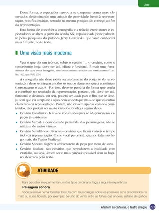 293
Arte
Afastem as carteiras, o Teatro chegou
Dessa forma, o espectador passou a se comportar como mero ob-
servador, determinando uma atitude de passividade frente à represen-
tação, pois fica estático, sentado na mesma posição, do começo ao fim
da representação.
Esta forma de conceber a cenografia e a relação entre atores e es-
pectadores se altera a partir do século XX, impulsionada principalmen-
te pelas pesquisas do polonês Jerzy Grotowski, que você conhecerá
mais à frente, neste texto.
Uma visão mais moderna
Veja o que diz um teórico, sobre o cenário “... o cenário, como o
concebemos hoje, deve ser útil, eficaz e funcional. É mais uma ferra-
menta do que uma imagem, um instrumento e não um ornamento”. (Ba-
blet, 1960, apud PAVIS, 2004)
A cenografia não deve existir separadamente do conjunto da repre-
sentação, deve se integrar a todos os outros elementos que a constituem
(personagens e ação). Por isso, deve-se pensá-la de forma que venha
a contribuir no resultado da representação, portanto, ela deve ser útil,
funcional e dinâmica, ou seja, poderá ser usada para o fim que se dese-
ja, sem que ela atrapalhe a ação nem se destaque mais do que os outros
elementos da representação. Porém, não existem apenas cenários cons-
truídos, eles podem ser muito variados. Conheça alguns deles:
Cenário Construído: feitos ou construídos para se adaptarem aos es-
paços já existentes.
Cenário Verbal: é demonstrado pelas falas das personagens, não se
utilizam de meios visuais.
Cenário Simultâneo: diferentes cenários que ficam visíveis o tempo
todo da representação. Como você perceberá, quando falarmos lo-
go mais, do Teatro Medieval.
Cenário Sonoro: sugere a ambientação da peça por meio de sons.
Cenário Realista: são cenários que reproduzem a realidade com
exatidão, ou seja, devem ser o mais parecido possível com os luga-
res descritos pelo texto.
z
=
=
=
=
=
Para perceber e experimentar um dos tipos de cenário, faça a seguinte experiência:
Paisagem sonora
Você já esteve numa floresta? Discuta com seus colegas sobre os possíveis sons encontrados no
mato ou numa floresta, por exemplo: barulho do vento entre as folhas das árvores, estalos de galhos
	 ATIVIDADE
 