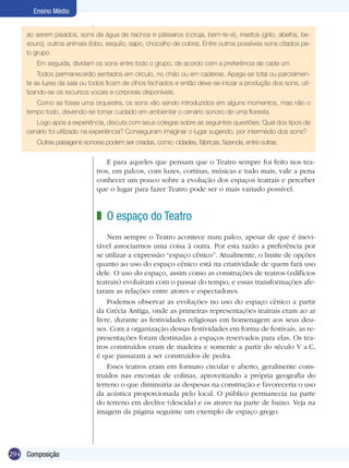 294
Ensino Médio
Composição
ao serem pisados, sons da água de riachos e pássaros (coruja, bem-te-vi), insetos (grilo, abelha, be-
souro), outros animais (lobo, esquilo, sapo, chocalho de cobra). Entre outros possíveis sons citados pe-
lo grupo.
Em seguida, dividam os sons entre todo o grupo, de acordo com a preferência de cada um.
Todos permanecerão sentados em círculo, no chão ou em cadeiras. Apaga-se total ou parcialmen-
te as luzes da sala ou todos ficam de olhos fechados e então deve-se iniciar a produção dos sons, uti-
lizando-se os recursos vocais e corporais disponíveis.
Como se fosse uma orquestra, os sons vão sendo introduzidos em alguns momentos, mas não o
tempo todo, devendo-se tomar cuidado em ambientar o cenário sonoro de uma floresta.
Logo após a experiência, discuta com seus colegas sobre as seguintes questões: Qual dos tipos de
cenário foi utilizado na experiência? Conseguiram imaginar o lugar sugerido, por intermédio dos sons?
Outras paisagens sonoras podem ser criadas, como: cidades, fábricas, fazenda, entre outras.
E para aqueles que pensam que o Teatro sempre foi feito nos tea-
tros, em palcos, com luzes, cortinas, músicas e tudo mais, vale a pena
conhecer um pouco sobre a evolução dos espaços teatrais e perceber
que o lugar para fazer Teatro pode ser o mais variado possível.
O espaço do Teatro	
Nem sempre o Teatro acontece num palco, apesar de que é inevi-
tável associarmos uma coisa à outra. Por esta razão a preferência por
se utilizar a expressão “espaço cênico”. Atualmente, o limite de opções
quanto ao uso do espaço cênico está na criatividade de quem fará uso
dele. O uso do espaço, assim como as construções de teatros (edifícios
teatrais) evoluíram com o passar do tempo, e essas transformações afe-
taram as relações entre atores e espectadores.
Podemos observar as evoluções no uso do espaço cênico a partir
da Grécia Antiga, onde as primeiras representações teatrais eram ao ar
livre, durante as festividades religiosas em homenagem aos seus deu-
ses. Com a organização dessas festividades em forma de festivais, as re-
presentações foram destinadas a espaços reservados para elas. Os tea-
tros construídos eram de madeira e somente a partir do século V a.C,
é que passaram a ser construídos de pedra.
Esses teatros eram em formato circular e aberto, geralmente cons-
truídos nas encostas de colinas, aproveitando a própria geografia do
terreno o que diminuiria as despesas na construção e favoreceria o uso
da acústica proporcionada pelo local. O público permanecia na parte
do terreno em declive (descida) e os atores na parte de baixo. Veja na
imagem da página seguinte um exemplo de espaço grego.
z
 