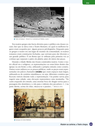 295
Arte
Afastem as carteiras, o Teatro chegou
Teatro de Epidauro - Século IV a.C construído por Policleto, o jovem.<
Nos teatros gregos não havia divisões para o público em classes so-
ciais, fato que se dava com o Teatro Romano, no qual os melhores lu-
gares eram ocupados por alguns poucos privilegiados. Enquanto para
os gregos o teatro era um lugar de reunião da comunidade; os teatros
romanos eram construções fechadas, que serviam para dar diversão a
um grande público. É em Roma que se utilizam pela primeira vez as
cortinas que separam o palco da platéia antes do início das peças.
Durante a Idade Média não foram construídos teatros. Como o tea-
tro oficial era o religioso, as representações ou eram feitas dentro das
igrejas ou em frente a elas, utilizando a própria entrada como cenário.
Outras vezes utilizava-se as praças públicas, onde as peças eram repre-
sentadas em palcos chamados estrados que eram espaços mais largos,
utilizando-se de cenários simultâneos, ou seja, diferentes cenários que
ficavam visíveis durante toda a representação. Um portão servia para
sugerir uma cidade, uma elevação representava uma montanha. “No
canto esquerdo do estrado, uma enorme boca de dragão servia para a
passagem dos demônios e a ida para o inferno dos pecadores. (...) na
parte direita, acima do chão, situava-se o paraíso...” (MAGALDI, 2004)
Ilustração de Cenário Medieval.<
 