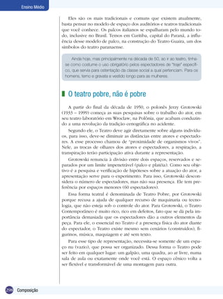 298
Ensino Médio
Composição
Eles são os mais tradicionais e comuns que existem atualmente,
basta pensar no modelo de espaço dos auditórios e teatros tradicionais
que você conhece. Os palcos italianos se espalharam pelo mundo to-
do, inclusive no Brasil. Temos em Curitiba, capital do Paraná, a influ-
ência desse modelo de palco, na construção do Teatro Guaira, um dos
símbolos do teatro paranaense.
O teatro pobre, não é pobre
A partir do final da década de 1950, o polonês Jerzy Grotowski
(1933 – 1999) começa as suas pesquisas sobre o trabalho do ator, em
seu teatro laboratório em Wroclaw, na Polônia, que acabam conduzin-
do a uma revolução da tradição cenográfica no acidente.
Segundo ele, o Teatro deve agir diretamente sobre alguns indivídu-
os, para isso, deve-se diminuir as distâncias entre atores e espectado-
res. A esse processo chamou de “proximidade de organismos vivos”.
Nele, as trocas de olhares dos atores e espectadores, a respiração, a
transpiração terão participação ativa durante a representação.
Grotowski renuncia à divisão entre dois espaços, reservados e se-
parados por um limite impenetrável (palco e platéia). Como seu obje-
tivo é a pesquisa e verificação de hipóteses sobre a atuação do ator, a
apresentação serve para o experimento. Para isso, Grotowski descon-
sidera o número de espectadores, mas não sua presença. Ele tem pre-
ferência por espaços menores (60 espectadores).
Essa forma teatral é denominada de Teatro Pobre, por Grotowski
porque recusa a ajuda de qualquer recurso de maquinaria ou tecno-
logia, que não esteja sob o controle do ator. Para Grotowski, o Teatro
Contemporâneo é muito rico, rico em defeitos, fato que se dá pela im-
portância demasiada que os espectadores dão a outros elementos da
peça. Para ele, o essencial no Teatro é a presença física do ator diante
do espectador, o Teatro existe mesmo sem cenários (construídos), fi-
gurinos, música, maquiagem e até sem texto.
Para esse tipo de representação, necessita-se somente de um espa-
ço nu (vazio), que possa ser organizado. Dessa forma o Teatro pode
ser feito em qualquer lugar: um galpão, uma quadra, ao ar livre, numa
sala de aula ou exatamente onde você está. O espaço cênico volta a
ser flexível e transformável de uma montagem para outra.
z
Ainda hoje, mas principalmente na década de 50, ao ir ao teatro, tinha-
se como costume o uso obrigatório pelos espectadores de “traje” específi-
co, que servia para ostentação da classe social a qual pertenciam. Para os
homens, terno e gravata e vestido longo para as mulheres.
 