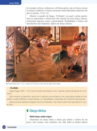 310
Ensino Médio
Composição
O artista
Edgar Degas (1834 – 1917) pintor francês reconhecido como o grande mestre das figuras em movi-
mento.
São inúmeros os desenhos, rascunhos e esboços que ele fazia ao vivo, para depois realizar em seu
estúdio a versão definitiva, na qual captava, com genialidade, a expressão do movimento das pessoas.
Muitos de seus trabalhos chegaram até nós inacabados, mas mesmo assim são apreciados no mun-
do todo.
Edgar Degas (1834 – 1917). O ensaio, 1877, 68x103 cm; Óleo sobre Tela, Galeria de Arte Glasgow.<
Dança étnica
Minha dança, minha origem
Chamamos de dança étnica a dança que retrata a cultura de um
povo, suas crenças, seus costumes, sua vida. Entre as danças étnicas
z
de energia ou força, realizam-se, de forma geral, com os braços, já que
na dança acadêmica os braços possuem maior liberdade expressiva do
que as pernas. (OSSONA, 1988)
Observe o quadro de Degas, “O Ensaio”, no qual o artista oportu-
niza ao espectador a observação dos ensaios de uma dança clássica,
mostrando aspectos como a graciosidade, flexibilidade e beleza dos
movimentos das bailarinas, típicos da dança clássica.
 