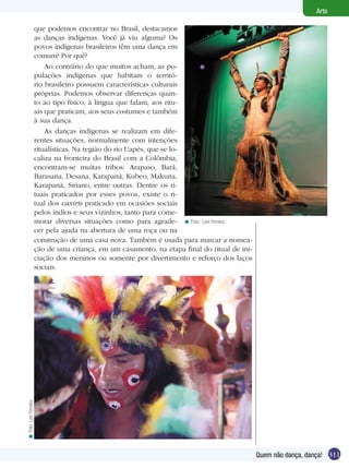 311
Arte
Quem não dança, dança!
Foto: Levi Ferreira.<
que podemos encontrar no Brasil, destacamos
as danças indígenas. Você já viu alguma? Os
povos indígenas brasileiros têm uma dança em
comum? Por quê?
Ao contrário do que muitos acham, as po-
pulações indígenas que habitam o territó-
rio brasileiro possuem características culturais
próprias. Podemos observar diferenças quan-
to ao tipo físico, à língua que falam, aos ritu-
ais que praticam, aos seus costumes e também
à sua dança.
As danças indígenas se realizam em dife-
rentes situações, normalmente com intenções
ritualísticas. Na região do rio Uapés, que se lo-
caliza na fronteira do Brasil com a Colômbia,
encontram-se muitas tribos: Arapaso, Bará,
Barasana, Desana, Karapanã, Kubeo, Makuna,
Karapanã, Siriano, entre outras. Dentre os ri-
tuais praticados por esses povos, existe o ri-
tual dos caxiris praticado em ocasiões sociais
pelos índios e seus vizinhos, tanto para come-
morar diversas situações como para agrade-
cer pela ajuda na abertura de uma roça ou na
construção de uma casa nova. Também é usada para marcar a nomea-
ção de uma criança, em um casamento, na etapa final do ritual de ini-
ciação dos meninos ou somente por divertimento e reforço dos laços
sociais.
Foto:LeviFerreira.<
 