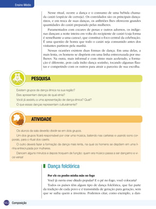 312
Ensino Médio
Composição
Os alunos da sala deverão dividir-se em dois grupos.
Um dos grupos ficará responsável por criar uma música, batendo nas carteiras e usando sons cor-
porais, para o ritual dos caxiris.
O outro deverá fazer a formação da dança mais lenta, na qual os homens se dispõem em uma li-
nha entrecruzada por mulheres.
Dancem alguns minutos e depois troquem de função: quem era músico passa a ser dançarino e vi-
ce-versa!
	 ATIVIDADE
Dança folclórica
Por ele eu ponho minha mão no fogo
Você já ouviu esse ditado popular? E o pé no fogo, você colocaria?
Todos os países têm algum tipo de dança folclórica, que faz parte
da tradição de cada povo e é transmitida de geração para geração, sem
que se saiba quem a inventou. Podemos citar, como exemplo, a dan-
z
Existem grupos de dança étnica na sua região?
Eles apresentam danças de qual etnia?
Você já assistiu a uma apresentação de dança étnica? Qual?
O que essas danças representam culturalmente?
	 Pesquisa
Nesse ritual, ocorre a dança e o consumo de uma bebida chama-
da caxiri (espécie de cerveja). Os convidados são os principais dança-
rinos, e em troca de suas danças, os anfitriões lhes oferecem grandes
quantidades do caxiri preparado pelas mulheres.
Paramentados com cocares de penas e outros adornos, os indíge-
nas dançam a noite inteira em volta do recipiente de caxiri (cuja forma
é semelhante a uma canoa), que constitui o foco central da celebração.
É uma questão de honra que todo o caxiri seja consumido antes dos
visitantes partirem pela manhã.
Nessas ocasiões existem duas formas de dança. Em uma delas, a
mais lenta, os homens se dispõem em uma linha entrecruzada por mu-
lheres. Na outra, mais informal e com ritmo mais acelerado, a forma-
ção é diferente, pois cada índio dança sozinho, tocando algumas flau-
tas e competindo com os outros para atrair a parceira de sua escolha.
 