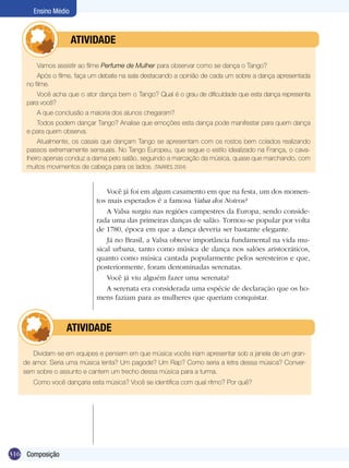 316
Ensino Médio
Composição
Vamos assistir ao filme Perfume de Mulher para observar como se dança o Tango?
Após o filme, faça um debate na sala destacando a opinião de cada um sobre a dança apresentada
no filme.
Você acha que o ator dança bem o Tango? Qual é o grau de dificuldade que esta dança representa
para você?
A que conclusão a maioria dos alunos chegaram?
Todos podem dançar Tango? Analise que emoções esta dança pode manifestar para quem dança
e para quem observa.
Atualmente, os casais que dançam Tango se apresentam com os rostos bem colados realizando
passos extremamente sensuais. No Tango Europeu, que segue o estilo idealizado na França, o cava-
lheiro apenas conduz a dama pelo salão, seguindo a marcação da música, quase que marchando, com
muitos movimentos de cabeça para os lados. (TAVARES, 2004)
	 ATIVIDADE
Você já foi em algum casamento em que na festa, um dos momen-
tos mais esperados é a famosa Valsa dos Noivos?
A Valsa surgiu nas regiões campestres da Europa, sendo conside-
rada uma das primeiras danças de salão. Tornou-se popular por volta
de 1780, época em que a dança deveria ser bastante elegante.
Já no Brasil, a Valsa obteve importância fundamental na vida mu-
sical urbana, tanto como música de dança nos salões aristocráticos,
quanto como música cantada popularmente pelos seresteiros e que,
posteriormente, foram denominadas serenatas.
Você já viu alguém fazer uma serenata?
A serenata era considerada uma espécie de declaração que os ho-
mens faziam para as mulheres que queriam conquistar.
Dividam-se em equipes e pensem em que música vocês iriam apresentar sob a janela de um gran-
de amor. Seria uma música lenta? Um pagode? Um Rap? Como seria a letra dessa música? Conver-
sem sobre o assunto e cantem um trecho dessa música para a turma.
Como você dançaria esta música? Você se identifica com qual ritmo? Por quê?
	 ATIVIDADE
 