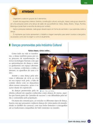 317
Arte
Quem não dança, dança!
Organizem a sala em grupos de 5 elementos.
A partir dos seguintes critérios: (história, constituição cultural, evolução, trajes) cada grupo deverá fa-
zer uma pesquisa sobre uma dança de salão de sua preferência: Valsa, Salsa, Bolero, Tango, Rumba,
Merengue (pode fazer a escolha da dança por sorteio).
Após a pesquisa realizada, cada grupo deverá expor em forma de seminário o que aprendeu sobre a
dança.
É importante que todos apresentem o trabalho e tragam exemplos para serem ouvidos e dançados,
se possível, como era na origem e como é atualmente.
	 ATIVIDADE             
Danças promovidas pela Indústria Cultural
Vários ritmos, vários estilos...
Como tudo na vida se transfor-
ma, a dança também passa por es-
se processo de transformação. As
novas tecnologias fizeram com que
as apresentações de dança e músi-
ca ganhassem um espaço alternati-
vo: o cinema, a televisão, o rádio, a
internet, os aparelhos de som e ví-
deo.
Assistir a uma dança pela tele-
visão é diferente de vê-la ao vivo
no seu espaço real, pois, a falta de
contato direto com os dançarinos
altera nossas sensações, ações e re-
ações diante do espetáculo.
As danças promovidas pela in-
dústria cultural são aquelas conhecidas como danças de massa, aque-
las que fazem parte das “paradas de sucesso” e são difundidas pela mí-
dia e consumidas pela população.
Os meios de comunicação, ao veicular os diferentes tipos de dança,
fazem com que possamos conhecer danças de várias partes do mundo:
desde os desfiles de carnaval, com suas belas fantasias e coreografias
até as tradicionais companhias de balé existentes no mundo.
z
Funk – Foto: Levi Ferreira.<
 