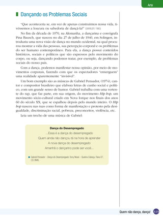 319
Arte
Quem não dança, dança!
Dançando os Problemas Sociais
“Que aconteceria se, em vez de apenas construirmos nossa vida, ti-
véssemos a loucura ou sabedoria de dançá-la?” (GARAUDY, 1980)
No fim da década de 1970, na Alemanha, a dançarina e coreógrafa
Pina Bausch, que nasceu no dia 27 de julho de 1940, em Solingen, in-
troduziu uma nova visão de dança no mundo ocidental, na qual procu-
rou mostrar a vida das pessoas, sua percepção corporal e os problemas
do ser humano contemporâneo. Para ela, a dança possui conteúdos
históricos, sociais e políticos que são expressos pelo movimento do
corpo, ou seja, dançando podemos tratar, por exemplo, de problemas
sociais do nosso país.
Com a dança, podemos manifestar nossa opinião, por meio de mo-
vimentos corporais, fazendo com que os espectadores “enxerguem”
uma realidade aparentemente “invisível”.
Um bom exemplo são as músicas de Gabriel Pensador, (1974), can-
tor e compositor brasileiro que elabora letras de cunho social e políti-
co, com um grande senso de humor. Gabriel trabalha com uma verten-
te do rap, que faz parte, em sua origem, do movimento Hip hop, um
movimento sócio-cultural criado em Nova Iorque nos finais dos anos
60 do século XX, que se espalhou depois pelo mundo inteiro. O Hip
hop nasceu nas ruas como forma de manifestação e protesto pela desi-
gualdade, discriminação racial, pobreza, preconceitos, violência, etc.
Leia um trecho de uma música de Gabriel:
z
Dança do Desempregado
...Essa é a dança do desempregado
Quem ainda não dançou tá na hora de aprender
A nova dança do desempregado
Amanhã o dançarino pode ser você...
Gabriel Pensador - Dança do Desempregado. Sony Music - Quebra-Cabeça, Faixa 07,
CD, BMG.
<
 