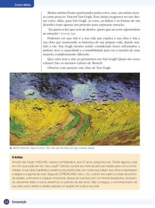 32 Composição
Ensino Médio
O Artista:
Vincent Van Gogh (1853-90), nasceu na Holanda e, aos 27 anos, perguntou-se: “Existe alguma coisa
em mim que pode ser útil, mas o quê?” Decidiu cumprir por meio da arte sua missão para com a huma-
nidade. A sua obra manifesta a essência da própria vida com cores que saltam aos olhos e expressam
a alegria e a agonia de viver. Segundo STRICKLAND (1999, p. 120), o pintor era sujeito a crises de profun-
da solidão, sofrimento e colapso emocional, atirava-se à pintura com um frenesi terapêutico, produzin-
do oitocentas telas e outros desenhos no período de dez anos. Não conseguiu o reconhecimento de
sua obra como artista e vendeu apenas um quadro em toda a sua vida.
VINCENT VAN GOGH. Trigal com corvos, 1890. Óleo sobre Tela. Museu Van Gogh, Amsterdã, Holanda.<
Muitos artistas foram apaixonados pelas cores, mas, um artista usou-
as como poucos: Vincent Van Gogh. Esse artista exagerava no uso des-
sas cores. Aliás, para Van Gogh, as cores, as linhas e as formas de um
desenho eram apenas um pretexto para expressar emoção:
“Eu quero a luz que vem de dentro, quero que as cores representem
as emoções” (Vincent Van Gogh).
Podemos ver que não é a sua vida que explica a sua obra e sim a
sua obra que transcende as barreiras de sua própria vida, dando sen-
tido a ela. Van Gogh mesmo sendo considerado louco reformulou a
pintura, teve a capacidade e a sensibilidade para ver o mundo de uma
maneira completamente diferente.
Que valor tem a arte ao pensarmos em Van Gogh? Quais são esses
valores? São os mesmos valores de Munch?
Observe com atenção esta obra de Van Gogh:
 