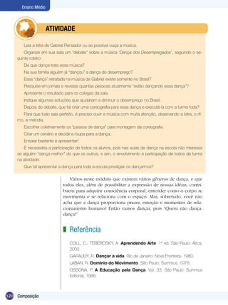 320
Ensino Médio
Composição
Leia a letra de Gabriel Pensador ou se possível ouça a música.
Organize em sua sala um “debate” sobre a música ‘Dança dos Desempregados’, seguindo o se-
guinte roteiro:
De que dança trata essa música?
Na sua família alguém já “dançou” a dança do desemprego?
Essa “dança” retratada na música de Gabriel existe somente no Brasil?
Pesquise em jornais e revistas quantas pessoas atualmente “estão dançando essa dança”?
Apresente o resultado para os colegas da sala.
Indique algumas soluções que ajudariam a diminuir o desemprego no Brasil.
Depois do debate, que tal criar uma coreografia para essa dança e executá-la com a turma toda?
Para que tudo saia perfeito, é preciso ouvir a música com muita atenção, observando a letra, o rit-
mo, a melodia.
Escolher coletivamente os “passos de dança” para montagem da coreografia.
Criar um cenário e decidir a roupa para a dança.
Ensaiar bastante e apresentar!
É necessária a participação de todos os alunos, pois nas aulas de dança na escola não interessa
se alguém “dança melhor” do que os outros, e sim, o envolvimento e participação de todos da turma
na atividade.
Que tal apresentar a dança para toda a escola prestigiar os dançarinos?
	 ATIVIDADE
Vimos neste módulo que existem vários gêneros de dança, e que
todos eles, além de possibilitar a expressão de nossas idéias, contri-
buem para adquirir consciência corporal, entender como o corpo se
movimenta e se relaciona com o espaço. Mas, sobretudo, você não
acha que a dança proporciona prazer, emoção e momentos de rela-
cionamento humano? Então vamos dançar, pois “Quem não dança,
dança!”
Referência
COLL, C.; TEBEROSKY, A. Aprendendo Arte. 1ª ed. São Paulo: Ática,
2002.
GARAUDY, R. Dançar a vida. Rio de Janeiro: Nova Fronteira, 1980.
LABAN, R. Domínio do Movimento. São Paulo: Summus, 1978.
OSSONA. P. A Educação pela Dança. Vol. 33; São Paulo: Summus
Editorial, 1988.
z
 