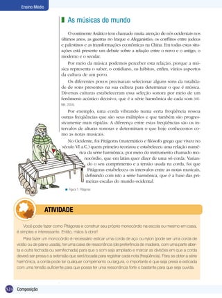 324
Ensino Médio
Composição
As músicas do mundo
O continente Asiático tem chamado muita atenção de nós ocidentais nos
últimos anos, as guerras no Iraque e Afeganistão, os conflitos entre judeus
e palestinos e as transformações econômicas na China. Em todas estas situ-
ações está presente um debate sobre a relação entre o novo e o antigo, o
moderno e o secular.
Por meio da música podemos perceber esta relação, porque a mú-
sica representa o saber, o cotidiano, os hábitos, enfim, vários aspectos
da cultura de um povo.
Os diferentes povos precisaram selecionar alguns sons da totalida-
de de sons presentes na sua cultura para determinar o que é música.
Diversas culturas estabeleceram essa seleção sonora por meio de um
fenômeno acústico decisivo, que é a série harmônica de cada som (WIS-
NIK, 2004).
Por exemplo, uma corda vibrando numa certa freqüência ressoa
outras freqüências que são seus múltiplos e que também são progres-
sivamente mais rápidas. A diferença entre estas freqüências são os in-
tervalos de alturas sonoras e determinam o que hoje conhecemos co-
mo as notas musicais.
No Ocidente, foi Pitágoras (matemático e filósofo grego que viveu no
século VI a.C.) quem primeiro teorizou e estabeleceu uma relação numé-
rica da série harmônica, por meio do instrumento chamado mo-
nocórdio, que em latim quer dizer de uma só corda. Varian-
do o seu comprimento e a tensão usada na corda, foi que
Pitágoras estabeleceu os intervalos entre as notas musicais,
definindo com isto a série harmônica, que é a base das pri-
meiras escalas do mundo ocidental.
z
Figura 1: Pitágoras<
Você pode fazer como Pitágoras e construir seu próprio monocórdio na escola ou mesmo em casa,
é simples e interessante. Então, mãos à obra!!
Para fazer um monocórdio é necessário esticar uma corda de aço ou nylon (pode ser uma corda de
violão ou de piano usada), ter uma caixa de ressonância (de preferência de madeira, com uma parte aber-
ta e outra fechada ou semifechada) para que o som seja ampliado e marcar as divisões em que a corda
deverá ser presa e a extensão que será tocada para registrar cada nota (freqüência). Para se obter a série
harmônica, a corda pode ter qualquer comprimento ou largura, o importante é que seja presa e esticada
com uma tensão suficiente para que possa ter uma ressonância forte o bastante para que seja ouvida.
	 ATIVIDADE
 
