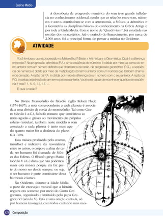 328
Ensino Médio
Composição
A descoberta da progressão numérica do som teve grande influên-
cia no conhecimento ocidental, sendo que as relações entre som, núme-
ros e astros constituíram-se com a Astronomia, a Música, a Aritmética e
a Geometria as disciplinas básicas do conhecimento na Grécia Antiga e
por toda a Idade Média. Com o nome de “Quadrivium”, foi estudada nas
escolas dos monastérios. Até o período do Renascimento, por cerca de
2.000 anos, foi a principal forma de pensar a música no Ocidente.
Você lembra o que é progressão na Matemática? Existe a Aritmética e a Geométrica. Qual é a diferença
entre elas? Na progressão aritmética (P.A.), uma seqüência de números é obtida por meio da soma do ter-
mo anterior com um número definido que chamamos de razão. Na progressão geométrica (P.G.), a seqüên-
cia de números é obtida por meio da multiplicação do termo anterior com um número que também chama-
mos de razão. A razão da P.A. é obtida por meio da diferença de um número com o seu anterior. A razão da
P.G. é obtida pela divisão de um termo pelo seu anterior. Você seria capaz de reconhecer que tipo de seqüên­
cia é esta? 1, 5, 9, 13, 17, ...
E qual a razão?
	 ATIVIDADE
No Divino Monocórdio do filosófo inglês Robert Fludd
(1574-1637), a nota correspondente a cada planeta é associa-
da a uma divisão da corda do monocórdio. Tal como Cíce-
ro (século I a.C.), filósofo romano que combinava as
notas agudas e graves ao movimento das próprias
esferas (estrelas), também neste modelo o som
associado a cada planeta é tanto mais agu-
do quanto maior for a distância do plane-
ta à Terra.
Essa música produzida pelo cosmos,
inaudível e indicativa da ressonância
entre os astros, o corpo e a alma de ca-
da ser humano foi chamada de Músi-
ca das Esferas. O filosófo grego Platão
(século V a.C.) dizia que não podemos
ouvir esta música porque ela faz par-
te do nosso ser desde sempre, ou seja,
o ser humano é parte constituinte desta
harmonia cósmica.
No Ocidente, durante a Idade Média,
a parte de execução musical que a história
registra era somente por meio do Canto Gre-
goriano, organizado e instituído pelo papa Gre-
gório VI (século V). Esta é uma oração cantada, só
por homens (monges), com todos cantando uma mes-
 