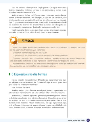33Afinal, a arte tem valor?
Arte
O Expressionismo das Formas
Na sua opinião existem formas diferentes de representar uma mes-
ma idéia ou uma mesma emoção? Como você representaria, por exem-
plo, a dor e o sofrimento humano?
Mas, e o que é forma?
“Podemos dizer que a forma é a configuração ou o aspecto dos ob-
jetos quando representados em uma obra de arte”. (MARCONDES, 1998, p.121)	
Além disso, a forma é figurativa quando representa figuras e objetos
e abstrata quando não tem intenção figurativa. Quando usamos a for-
ma abstrata em uma obra, não representamos pessoas ou objetos, mas,
mesmo assim podemos “dizer” muita coisa, ou seja, representar algo,
pois as formas podem evocar alegria, tristeza, beleza, tranqüilidade, agi-
tação, dinamicidade, conflitos, soluções, representar a vida humana.
z
Vimos como alguns artistas usaram as linhas e as cores e como é evidente, por exemplo, nas obras
de Van Gogh uma ênfase nos azuis e amarelos.
E você tem preferência por alguma cor? Qual?
O que essa cor “diz” sobre você ou sobre seu estado de espírito? Por quê?
Crie uma composição usando suas cores prediletas. Use lápis de cor ou giz de cera. Enquanto re-
aliza a atividade, anote todas as suas impressões e sentimentos usando palavras-chave.
Após terminar seu desenho, crie uma “poesia” com as palavras-chave que traduzam seus sentimen-
tos. Apresente a sua composição e leia a poesia para a turma.
	 ATIVIDADE
Essa foi a última obra que Van Gogh pintou. Os trigais são turbu-
lentos e inquietos, podemos ver que o céu apresenta-se escuro e car-
regado com corvos em revoada.
Assim como as linhas, também as cores expressam muito do que
somos e do que sentimos. Por exemplo, o céu em um dia claro, não
nos transmite uma sensação diferente de um céu com nuvens carrega-
das? O que sentimos quando vemos o verde das árvores em um dia de
sol e em um dia chuvoso no inverno? Pois é, somos envoltos pelas co-
res e o mundo, quanto mais iluminado, mais parece colorido.
Van Gogh sabia disso e, em suas obras, usou e abusou das cores re-
tratando, por meio delas, além de sua alma, as suas emoções.
 