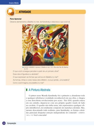 34 Composição
Ensino Médio
A Pintura Abstrata
O pintor russo Wassily Kandinsky foi o primeiro a abandonar toda
e qualquer referência à realidade reconhecível em sua obra, e chegou
a essa descoberta revolucionária por acaso. “Em 1910, quando estava
em seu estúdio, deparou-se com seu próprio quadro virado de lado
no cavalete. O quadro não tinha tema, não representava qualquer ob-
jeto identificável, era totalmente composto de manchas coloridas. Mas,
mesmo descartando todo realismo, para Kandinsky, as formas colori-
das pareciam despertar emoção independente do conteúdo”. (GOMBRICH,
1993, p. 143) Você concorda?
z
Para Apreciar
Observe atentamente a Batalha no mar, de Kandinsky e descreva o que você vê.
	 O que você consegue perceber a partir de um primeiro olhar?
	 Essa obra é figurativa ou abstrata?
	 O que expressam as formas que vemos em Batalha no mar?
	 As formas, linhas e cores nessa obra refletem, na sua opinião, uma batalha?
	 Como você imagina uma batalha no mar?
	 ATIVIDADE
WASSILY KANDINSKY. Improviso 31(Batalha no mar). 1913. Óleo sobre Tela. NG. Washing-
ton. DC.
<
 