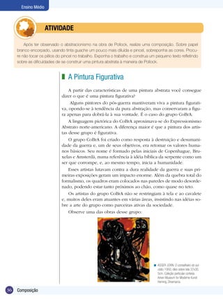 36 Composição
Ensino Médio
A Pintura Figurativa
A partir das características de uma pintura abstrata você consegue
dizer o que é uma pintura figurativa?
Alguns pintores do pós-guerra mantiveram viva a pintura figurati-
va, opondo-se à tendência da pura abstração, mas conservaram a figu-
ra apenas para dobrá-la à sua vontade. É o caso do grupo CoBrA.
A linguagem pictórica do CoBrA aproximava-se do Expressionismo
Abstrato norte-americano. A diferença maior é que a pintura dos artis-
tas desse grupo é figurativa.
O grupo CoBrA foi criado como resposta à destruição e desumani-
dade da guerra e, um de seus objetivos, era retomar os valores huma-
nos básicos. Seu nome é formado pelas iniciais de Copenhague, Bru-
xelas e Amsterdã, numa referência à idéia bíblica da serpente como um
ser que corrompe, e, ao mesmo tempo, inicia a humanidade.
Esses artistas lutavam contra a dura realidade da guerra e suas pri-
meiras exposições geram um impacto enorme. Além da quebra total do
formalismo, os quadros eram colocados nas paredes de modo desorde-
nado, podendo estar tanto próximos ao chão, como quase no teto.
Os artistas do grupo CoBrA não se restringiam à tela e ao cavalete
e, muitos deles eram atuantes em várias áreas, insistindo nas idéias so-
bre a arte do grupo como parceiras ativas da sociedade.
Observe uma das obras desse grupo:
z
ASGER JORN. O conselheiro do sui-
cídio, 1950, óleo sobre tela 37x30,
5cm. Coleção particular cortesia
Arken Museum for Moderne Kunst
Herning, Dinamarca.
<
Após ter observado o abstracionismo na obra de Pollock, realize uma composição. Sobre papel
branco encorpado, usando tinta guache um pouco mais diluída e pincel, sobreponha as cores. Procu-
re não tocar os pêlos do pincel no trabalho. Exponha o trabalho e construa um pequeno texto refletindo
sobre as dificuldades de se construir uma pintura abstrata à maneira de Pollock.
	 ATIVIDADE
 