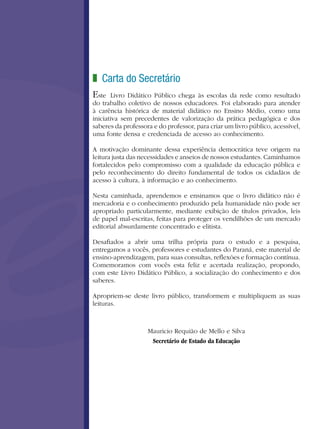Carta do Secretário
Este Livro Didático Público chega às escolas da rede como resultado
do trabalho coletivo de nossos educadores. Foi elaborado para atender
à carência histórica de material didático no Ensino Médio, como uma
iniciativa sem precedentes de valorização da prática pedagógica e dos
saberes da professora e do professor, para criar um livro público, acessível,
uma fonte densa e credenciada de acesso ao conhecimento.
A motivação dominante dessa experiência democrática teve origem na
leitura justa das necessidades e anseios de nossos estudantes. Caminhamos
fortalecidos pelo compromisso com a qualidade da educação pública e
pelo reconhecimento do direito fundamental de todos os cidadãos de
acesso à cultura, à informação e ao conhecimento.
Nesta caminhada, aprendemos e ensinamos que o livro didático não é
mercadoria e o conhecimento produzido pela humanidade não pode ser
apropriado particularmente, mediante exibição de títulos privados, leis
de papel mal-escritas, feitas para proteger os vendilhões de um mercado
editorial absurdamente concentrado e elitista.
Desafiados a abrir uma trilha própria para o estudo e a pesquisa,
entregamos a vocês, professores e estudantes do Paraná, este material de
ensino-aprendizagem, para suas consultas, reflexões e formação contínua.
Comemoramos com vocês esta feliz e acertada realização, propondo,
com este Livro Didático Público, a socialização do conhecimento e dos
saberes.
Apropriem-se deste livro público, transformem e multipliquem as suas
leituras.
Mauricio Requião de Mello e Silva
Secretário de Estado da Educação
z
 