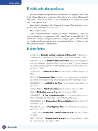 40 Composição
Ensino Médio
A Arte além das aparências
Provavelmente você já deve ter dito ou ouvido alguém dizer dian-
te de obras tidas como Modernas: “Isso não é arte é uma rabisqueira!”
Ou ainda: “Isso até eu faço!” E até compartilhar do desejo de “quei-
mar” esse tipo de arte.
Certamente o homem não dispensa a beleza. Mas seria correto re-
duzir a arte à beleza? JUSTINO (1999, p. 193).
Mas, o que é belo?
Com o expressionismo a beleza e a arte são redefinidas. A arte dei-
xou de ter o compromisso com a beleza perfeita e imperturbável. A Ar-
te deforma, intriga, desfigura, denuncia, desperta, grita e faz emudecer,
revelando aquilo que nos escapa num primeiro olhar. O olhar da Arte
Moderna desvenda a vida humana.
z
Referências
LEBRET, L. J. Suicídio ou Sobrevivência do Ocidente? Problemas fun-
damentais de nossa civilização. São Paulo: Livraria Duas Cidades, 1964.
AQUINO, R. S. L. de. História das Sociedades: das comunidades primi-
tivas às sociedades medievais. Rubim Santos de Aquino, Denize de Azeve-
do Franco, Oscar Guilherme e Pahl Campos Lopes. Rio de Janeiro: Ao Li-
vro Técnico, 1980.
OSTROWER, F. Universos da Arte. Rio de Janeiro: Editora Campos Ltda,
1983.
BELLO, S. Pintando sua Alma – método para desenvolver a personalida-
de criativa. Brasília: Edição do autor, tradução de William Santiago, 1996.
GOMBRICH, E. H. A História da Arte. Rio de Janeiro: Guanabara Koo-
gan, 1993.
STRICKLAND, C. Arte Comentada. Rio de Janeiro: Ediouro, 1999.
BOSI, A. Reflexões sobre a Arte. São Paulo: Ática, 1989.
GUIMARÃES, L. A Cor como Informação: a construção biofísica e cultu-
ral da simbologia das cores. São Paulo: ANNABLUME, 2002.
MARCONDES, L. F. Dicionário de Termos Artísticos. Rio de Janeiro: Pi-
nakotheke, 1998.
MOSQUERA, J. J. M. Psicologia da Arte. Rio Grande do Sul: Livraria Su-
lina Editora, 1973.
JUSTINO, M. J. A Admirável Complexidade da Arte. São Paulo, Scipio-
ne: 1999.
SIRON FRANCO – Pinturas dos 70 aos 90. Centro Cultural Banco do Bra-
sil, 15 de janeiro a 1 de março, 1998.
z
 