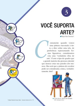 43Você suporta arte?
Arte
3
VOCÊ SUPORTA
ARTE?
omumente quando vemos
uma pintura executada à tin-
ta a óleo sobre uma tela, de
preferência representando for-
mas figurativas, consideramos
esta uma “verdadeira obra de
arte”. É este o tipo de quadro que
a grande maioria das pessoas entende
que merece estar nas paredes dos mu-
seus. Mas será que a pintura de cavalete
pode ser considerada a única, verdadei-
ramente Arte?
Maysa Nara Eisenbach1
<
GALVAN, Marcelo. Pintura de Cavalete,
2005. Ilustração Gráfica.
<
3
Colégio Estadual Campos Sales - Campina Grande do Sul - PR
 