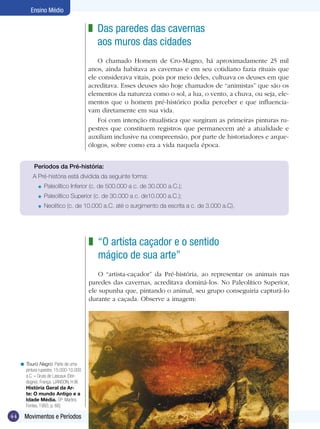 44 Movimentos e Períodos
Ensino Médio
Das paredes das cavernas
aos muros das cidades
O chamado Homem de Cro-Magno, há aproximadamente 25 mil
anos, ainda habitava as cavernas e em seu cotidiano fazia rituais que
ele considerava vitais, pois por meio deles, cultuava os deuses em que
acreditava. Esses deuses são hoje chamados de “animistas” que são os
elementos da natureza como o sol, a lua, o vento, a chuva, ou seja, ele-
mentos que o homem pré-histórico podia perceber e que influencia-
vam diretamente em sua vida.
Foi com intenção ritualística que surgiram as primeiras pinturas ru-
pestres que constituem registros que permanecem até a atualidade e
auxiliam inclusive na compreensão, por parte de historiadores e arque-
ólogos, sobre como era a vida naquela época.
z
“O artista caçador e o sentido
mágico de sua arte”
O “artista-caçador” da Pré-história, ao representar os animais nas
paredes das cavernas, acreditava dominá-los. No Paleolítico Superior,
ele supunha que, pintando o animal, seu grupo conseguiria capturá-lo
durante a caçada. Observe a imagem:
z
Touro Negro. Parte de uma
pintura rupestre, 15.000-10.000
a.C. – Gruta de Lascaux (Dor-
dogne), França. (JANSON, H.W.
História Geral da Ar-
te: O mundo Antigo e a
Idade Média. SP: Martins
Fontes, 1993, p. 66]
<
Períodos da Pré-história:
A Pré-história está dividida da seguinte forma:
	 Paleolítico Inferior (c. de 500.000 a c. de 30.000 a.C.);
	 Paleolítico Superior (c. de 30.000 a c. de10.000 a.C.);
	 Neolítico (c. de 10.000 a.C. até o surgimento da escrita a c. de 3.000 a.C).
=
=
=
 