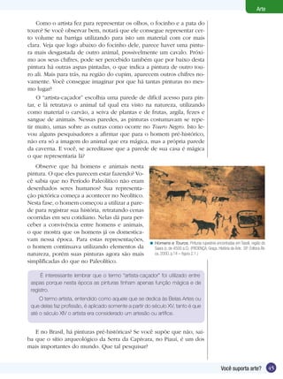 45Você suporta arte?
Arte
Como o artista fez para representar os olhos, o focinho e a pata do
touro? Se você observar bem, notará que ele consegue representar cer-
to volume na barriga utilizando para isto um material com cor mais
clara. Veja que logo abaixo do focinho dele, parece haver uma pintu-
ra mais desgastada de outro animal, possivelmente um cavalo. Próxi-
mo aos seus chifres, pode ser percebido também que por baixo desta
pintura há outras aspas pintadas, o que indica a pintura de outro tou-
ro ali. Mais para trás, na região do cupim, aparecem outros chifres no-
vamente. Você consegue imaginar por que há tantas pinturas no mes-
mo lugar?
O “artista-caçador” escolhia uma parede de difícil acesso para pin-
tar, e lá retratava o animal tal qual era visto na natureza, utilizando
como material o carvão, a seiva de plantas e de frutas, argila, fezes e
sangue de animais. Nessas paredes, as pinturas costumavam se repe-
tir muito, umas sobre as outras como ocorre no Touro Negro. Isto le-
vou alguns pesquisadores a afirmar que para o homem pré-histórico,
não era só a imagem do animal que era mágica, mas a própria parede
da caverna. E você, se acreditasse que a parede de sua casa é mágica
o que representaria lá?
Homens e Touros, Pinturas rupestres encontradas em Tassili, região do
Saara (c. de 4500 a.C). (PROENÇA, Graça. História da Arte. SP: Editora Áti-
ca, 2000, p.14 – figura 2.1.)
<
Observe que há homens e animais nesta
pintura. O que eles parecem estar fazendo? Vo-
cê sabia que no Período Paleolítico não eram
desenhados seres humanos? Sua representa-
ção pictórica começa a acontecer no Neolítico.
Nesta fase, o homem começou a utilizar a pare-
de para registrar sua história, retratando cenas
ocorridas em seu cotidiano. Nelas dá para per-
ceber a convivência entre homens e animais,
o que mostra que os homens já os domestica-
vam nessa época. Para estas representações,
o homem continuava utilizando elementos da
natureza, porém suas pinturas agora são mais
simplificadas do que no Paleolítico.
É interessante lembrar que o termo “artista-caçador” foi utilizado entre
aspas porque nesta época as pinturas tinham apenas função mágica e de
registro.
O termo artista, entendido como aquele que se dedica às Belas Artes ou
que delas faz profissão, é aplicado somente a partir do século XV, tanto é que
até o século XIV o artista era considerado um artesão ou artífice.
E no Brasil, há pinturas pré-históricas? Se você supõe que não, sai-
ba que o sítio arqueológico da Serra da Capivara, no Piauí, é um dos
mais importantes do mundo. Que tal pesquisar?
 