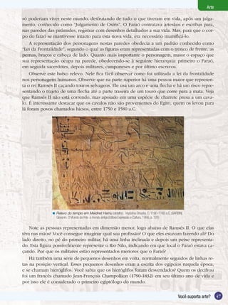 47Você suporta arte?
ArteArte
Você suporta arte? 47
só poderiam viver neste mundo, desfrutando de tudo o que tiveram em vida, após um julga-
mento, conhecido como “Julgamento de Osíris”. O Faraó contratava artesãos e escribas para,
nas paredes das pirâmides, registrar com desenhos detalhados a sua vida. Mas, para que o cor-
po do faraó se mantivesse intacto para esta nova vida, era necessário mumificá-lo.
A representação dos personagens nestas paredes obedecia a um padrão conhecido como
“Lei da Frontalidade”, segundo o qual as figuras eram representadas com o tronco de frente, as
pernas, braços e cabeça de lado. Quanto mais importante o personagem, maior o espaço que
sua representação ocupa na parede, obedecendo-se à seguinte hierarquia: primeiro o Faraó,
em seguida sacerdotes, depois militares, camponeses e por último escravos.
Observe este baixo relevo. Nele fica fácil observar como foi utilizada a lei da frontalidade
nos personagens humanos. Observe que na parte superior há uma pessoa maior que represen-
ta o rei Ramsés II caçando touros selvagens. Ele usa um arco e uma flecha e há um risco repre-
sentando o trajeto de uma flecha até a parte traseira de um touro que corre para a mata. Veja
que Ramsés II não está correndo, mas apoiado em uma espécie de charrete presa a um cava-
lo. É interessante destacar que os cavalos não são provenientes do Egito, quem os levou para
lá foram povos chamados hicsos, entre 1750 e 1580 a.C.
Note as pessoas representadas em dimensão menor, logo abaixo de Ramsés II. O que elas
têm nas mãos? Você consegue imaginar qual sua profissão? O que eles estavam fazendo ali? Do
lado direito, no pé do primeiro militar, há uma linha inclinada e depois um peixe representa-
do. Esta figura possivelmente represente o Rio Nilo, indicando em que local o Faraó estava ca-
çando. Por que os militares estão representados menores que o Faraó?
Há também uma série de pequenos desenhos em volta, normalmente seguidos de linhas re-
tas na posição vertical. Esses pequenos desenhos eram a escrita dos egípcios naquela época,
e se chamam hieróglifos. Você sabia que os hieróglifos foram desvendados? Quem os decifrou
foi um francês chamado Jean-François Champollion (1790-1832) em seu último ano de vida e
por isso ele é considerado o primeiro egiptólogo do mundo.
Relevo do templo em Meidnet Hamu (detalhe). Vigésima Dinastia. C. 1190-1160 a.C. (GARBINI,
Giovanni. O Mundo da Arte: o mundo antigo.Editora Expressão e Cultura, 1966, p. 126)
<
47Você suporta arte?
Arte
 