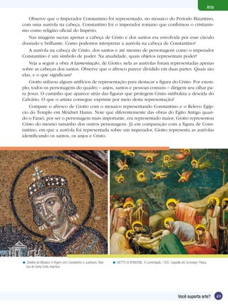 49Você suporta arte?
Arte
Observe que o Imperador Constantino foi representado, no mosaico do Período Bizantino,
com uma auréola na cabeça. Constantino foi o imperador romano que confirmou o cristianis-
mo como religião oficial do Império.
Nas imagens sacras apenas a cabeça de Cristo e dos santos era envolvida por esse círculo
dourado e brilhante. Como podemos interpretar a auréola na cabeça de Constantino?
A auréola na cabeça de Cristo, dos santos e até mesmo de personagens como o imperador
Constantino é um símbolo de poder. Na atualidade, quais objetos representam poder?
Veja a seguir a obra A Lamentação, de Giotto; nela as auréolas foram representadas apenas
sobre as cabeças dos santos. Observe que o afresco parece dividido em duas partes. Quais são
elas, e o que significam?
Giotto utilizou alguns artifícios de representação para destacar a figura do Cristo. Por exem-
plo, todos os personagens do quadro – anjos, santos e pessoas comuns – dirigem seu olhar pa-
ra Jesus. O caminho que aparece atrás das figuras que protegem Cristo simboliza a descida do
Calvário. O que o artista consegue exprimir por meio desta representação?
Compare o afresco de Giotto com o mosaico representando Constantino e o Relevo Egíp-
cio do Templo em Meidnet Hamu. Note que diferentemente das obras do Egito Antigo quan-
do o Faraó, por ser o personagem mais importante, era representado maior, Giotto representou
Cristo do mesmo tamanho dos outros personagens. Já em comparação com a figura de Cons-
tantino, em que a auréola foi representada sobre um imperador, Giotto representa as auréolas
identificando os santos, os anjos e Cristo.
Detalhe do Mosaico A Virgem com Constantino e Justiniano. Basí-
lica de Santa Sofia, Istambul.
< GIOTTO di BONDONE, A Lamentação, 1305. Cappella dei Scrovegni, Pádua.<
 