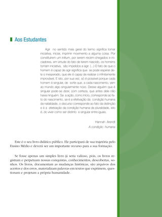 Aos Estudantes
Agir no sentido mais geral do termo significa tomar
iniciativa, iniciar, imprimir movimento a alguma coisa. Por
constituírem um initium, por serem recém-chegados e ini-
ciadores, em virtude do fato de terem nascido, os homens
tomam iniciativa, são impelidos a agir. (...) O fato de que o
homem é capaz de agir significa que se pode esperar de-
le o inesperado, que ele é capaz de realizar o infinitamente
improvável. E isto, por sua vez, só é possível porque cada
homem é singular, de sorte que, a cada nascimento, vem
ao mundo algo singularmente novo. Desse alguém que é
singular pode-se dizer, com certeza, que antes dele não
havia ninguém. Se a ação, como início, corresponde ao fa-
to do nascimento, se é a efetivação da condição humana
da natalidade, o discurso corresponde ao fato da distinção
e é a efetivação da condição humana da pluralidade, isto
é, do viver como ser distinto e singular entre iguais.
Hannah Arendt 
A condição humana
Este é o seu livro didático público. Ele participará de sua trajetória pelo
Ensino Médio e deverá ser um importante recurso para a sua formação.
Se fosse apenas um simples livro já seria valioso, pois, os livros re-
gistram e perpetuam nossas conquistas, conhecimentos, descobertas, so-
nhos. Os livros, documentam as mudanças históricas, são arquivos dos
acertos e dos erros, materializam palavras em textos que exprimem, ques-
tionam e projetam a própria humanidade.
z
 