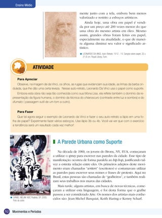52 Movimentos e Períodos
Ensino Médio
Para Apreciar
Observe, na imagem de da Vinci, os olhos, as rugas que evidenciam sua idade, as linhas da barba on-
dulada, que lhe dão uma certa leveza. Nesse auto-retrato, Leonardo Da Vinci usa o papel como suporte.
Embora esta obra não seja tão conhecida como sua Mona Lisa, ela reflete também o domínio da re-
presentação da figura humana, o domínio da técnica do chiaroscuro (contraste entre luz e sombra) e do
sfumato ( passagem sutil de um tom a outro).
Para Fazer
Que tal agora seguir o exemplo de Leonardo da Vinci e fazer o seu auto-retrato a lápis em uma fo-
lha de papel? Experimente fazer vários esboços. Use lápis 3b ou 4b. Você vai ver que com o exercício
a tendência será um resultado cada vez melhor!
	 atividade
A Parede Urbana como Suporte
Na década de 1960, os jovens do Bronx, NY, EUA, começaram
a utilizar o spray para escrever nas paredes da cidade. Esse tipo de
manifestação ocorreu de forma paralela ao hip hop, justificando tal-
vez a estreita relação entre eles. Os primeiros adeptos deste movi-
mento eram chamados “writers” (escritores) e costumavam utilizar
as paredes para escrever seus nomes e frases de protesto. Aqui no
Brasil, estas pessoas são chamadas de “grafiteiros”, e também reali-
zam seus trabalhos nos muros das cidades.
Mais tarde, alguns artistas, em busca de novas técnicas, come-
çaram a utilizar esta linguagem, e foi desta forma que o grafite
passou a ser considerado Arte. Os nomes dos artistas mais conhe-
cidos são: Jean-Michel Basquiat, Keith Haring e Kenny Scharf.
z
DANIEL MELIM. ABC Paulista, SP. 2005.
Foto do autor.
<
LEONARDO DA VINCI, Auto-Retrato, 1512 - 15. Sangria sobre papel, 33 x
21,6 cm. Royal Library, Turin.
<
mente junto com a tela, embora bem menos
valorizado e restrito a esboços artísticos.
Ainda hoje, uma obra em papel é vendi-
da por um preço até 200 vezes menor do que
uma obra do mesmo artista em óleo. Mesmo
assim, grandes obras foram feitas em papel,
especialmente na atualidade, o que de manei-
ra alguma diminui seu valor e significado ar-
tístico.
 