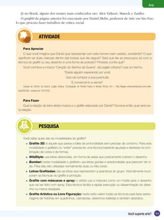 53Você suporta arte?
Arte
Já no Brasil, alguns dos nomes mais conhecidos são: Alex Vallauri, Matuck e Zaidler.
O grafitti da página anterior foi executado por Daniel Melin, professor de Arte em São Pau-
lo que procura fazer trabalhos de crítica social.
Para Apreciar
O que você imagina que Daniel quis representar com este homem bem vestido, sorridente? O que
significam as duas crianças dentro das bolsas que ele segura? Será que ele se preocupou só com a
técnica do grafitti ou seu desenho é uma forma de protesto? Protesto contra quê?
Você conhece a música “Canção do Senhor da Guerra”, da Legião Urbana? Leia um trecho:
“Existe alguém esperando por você
Que vai comprar a sua juventude
E convencê-lo a vencer”
Canção do Senhor da Guerra. Legião Urbana. Composição de Renato Russo e Renato Rocha. Em < http://legiao-urbana.letras.terra.com.br/le-
tras/65536/> acesso em 18/12/05.
Para Fazer
Qual a relação da letra desta música e o grafite elaborado por Daniel? Escreva então qual seria es-
ta relação.
	 ATIVIDADE
Você sabe quais são as modalidades do grafite?
	 Grafite 3D: é aquele que passa a idéia de profundidade sem precisar de contorno. Para esta
modalidade o grafiteiro ou “writer” precisa ter uma técnica bastante apurada e destreza na com-
binação de cores e de formas.
	 WildStyle: usa letras distorcidas, em forma de setas que praticamente cobrem o desenho.
	 Bomber: nesta modalidade o grafiteiro usa letras gordas e arredondadas que parecem ter vi-
da. Para elas são utilizadas normalmente duas ou três cores.
	 Letras Grafitadas: são as letras que representam a assinatura do grupo. Normalmente incor-
poram as técnicas do grafite à pichação.
	 Grafite com máscaras e spray: o artista usa a máscara como um molde para o desenho
que vai ser feito com spray. Esta técnica facilita a rápida execução ou disseminação do dese-
nho ou marca desejada.
	 Grafite Artístico ou Livre Figuração: neste estilo valem todas as técnicas para fazer perso-
nagens de histórias em quadrinhos, caricaturas, desenhos realistas e também abstratos.
=
=
=
=
=
=
	 Pesquisa
 