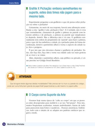54 Movimentos e Períodos
Ensino Médio
Grafite X Pichação: embora semelhantes no
suporte, estes dois times não jogam para o
mesmo lado.
Experimente perguntar a um grafiteiro o que ele pensa sobre picha-
ção ou sobre o pichador?
Certamente, no meio de sua resposta, haverá uma afirmação seme-
lhante a esta: “grafite é arte, pichação é lixo”. E é verdade, não é à toa
que normalmente, chamamos de grafite a pintura na parede com in-
tensão artística e de pichação, a pintura na parede que simplesmen-
te depreda, destrói. Mas a diferença não é só esta. O grafiteiro nor-
malmente tem ordem do proprietário da “parede” para fazer a pintura,
pois o que ele faz embeleza a cidade, já o pichador pinta de forma de-
sordenada, destrói o patrimônio alheio e torna o aspecto da cidade su-
jo, feio e perigoso.
É por isto que não devemos chamar o grafiteiro de pichador. En-
tão, não faça lixo, faça Arte e torne sua cidade cada vez mais gostosa
de se viver e se visitar.
Aliás, depredar o patrimônio alheio, seja público ou privado, é cri-
me previsto no Código Penal Brasileiro.
Destruir, inutilizar ou deteriorar coisa alheia. Pena: detenção de 1(um) a 6(seis) meses, ou multa. (Código Penal Brasi-
leiro, Decreto-Lei nº 2848 de 07 de dezembro de 1974, Título II, Capítulo IV: do Dano Art, 163)
z
<
Que tal agora testar algumas destas modalidades? Não precisa ser no muro ou parede do colégio,
pode ser numa folha bem grande de papel Kraft (papel bobina) ou até mesmo no papel sulfite.
	 ATIVIDADE
O Corpo como Suporte da Arte
Vivemos hoje numa época de “culto ao corpo” em que as pesso-
as estão desesperadas para moldá-lo o ao seu “bel prazer”. Para isto,
muitos freqüentam academias, tomam anabolizantes, fazem de tudo
para parecerem mais fortes e saudáveis... Pessoas anoréxicas, bulêmi-
cas, tudo com o intuito de se adaptar aos padrões estéticos que re-
gem a moda.
z
 
