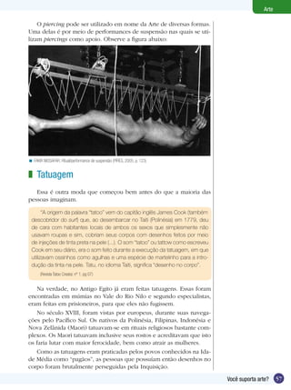 57Você suporta arte?
Arte
O piercing pode ser utilizado em nome da Arte de diversas formas.
Uma delas é por meio de performances de suspensão nas quais se uti-
lizam piercings como apoio. Observe a figura abaixo:
FAKIR MUSAFAR. Ritual/performance de suspensão (PIRES, 2005, p. 123)<
Tatuagem
Essa é outra moda que começou bem antes do que a maioria das
pessoas imaginam.
“A origem da palavra “tatoo” vem do capitão inglês James Cook (também
descobridor do surf) que, ao desembarcar no Taiti (Polinésia) em 1779, deu
de cara com habitantes locais de ambos os sexos que simplesmente não
usavam roupas e sim, cobriam seus corpos com desenhos feitos por meio
de injeções de tinta preta na pele (...). O som “tatoo” ou tattow como escreveu
Cook em seu diário, era o som feito durante a execução da tatuagem, em que
utilizavam ossinhos como agulhas e uma espécie de martelinho para a intro-
dução da tinta na pele. Tatu, no idioma Taiti, significa “desenho no corpo”.
(Revista Tatoo Creator, nº 1. pg 07)
Na verdade, no Antigo Egito já eram feitas tatuagens. Essas foram
encontradas em múmias no Vale do Rio Nilo e segundo especialistas,
eram feitas em prisioneiros, para que eles não fugissem.
No século XVIII, foram vistas por europeus, durante suas navega-
ções pelo Pacífico Sul. Os nativos da Polinésia, Filipinas, Indonésia e
Nova Zelânida (Maori) tatuavam-se em rituais religiosos bastante com-
plexos. Os Maori tatuavam inclusive seus rostos e acreditavam que isto
os faria lutar com maior ferocidade, bem como atrair as mulheres.
Como as tatuagens eram praticadas pelos povos conhecidos na Ida-
de Média como “pagãos”, as pessoas que possuíam então desenhos no
corpo foram brutalmente perseguidas pela Inquisição.
z
 