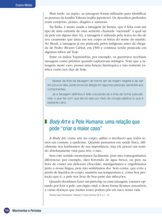 58 Movimentos e Períodos
Ensino Médio
Mais tarde, no Japão, as tatuagens foram utilizadas para identificar
as pessoas da família Yakuza (máfia japonesa). Os desenhos preferidos
eram cerejeiras, peixes, dragões e samurais.
Na Índia, é muito usada a tatuagem de henna, que é feita com um
tipo de tinta extraída de uma semente chamada “merrandi” a qual sai
da pele em alguns dias. Lá, a tatuagem é utilizada pela noiva no dia de
seu casamento que tatua em seu corpo as letras do nome do marido.
No Brasil, a tatuagem já era praticada pelos indígenas antes da chega-
da de Pedro Álvares Cabral, em 1500 e continua sendo praticada em
algumas tribos até hoje.
Entre os índios Tupinambás, por exemplo, os guerreiros recebiam
tatuagens como prêmios quando capturavam inimigos. Note que a ta-
tuagem, neste caso, possui uma função hierárquica e não somente es-
tética como nos dias de hoje.
Body Art e a Pele Humana: uma relação que
pode “criar o maior caso”
A Body Art, como arte no corpo, utiliza o invólucro que todos te-
mos em comum: a epiderme. Quando pensamos em saúde física, difi-
cilmente nos lembramos de sua importância, mas ela possui um senti-
do absolutamente vital para nós: o tato.
Sem este sentido morreríamos facilmente, pois não conseguiríamos
diferenciar, por exemplo, óleo fervendo de água fresca, ou pior, na
hora de comer um delicioso chocolate, mastigaríamos e engoliríamos
junto a nossa língua, pois não sentiríamos dor. Sem contar, que evita a
perda de líquidos do corpo, mantém sua temperatura e, como boa pro-
teção que é, a pele nos livra de boa parte das infecções.
Quando decidimos fazer um piercing ou uma tatuagem, estamos op-
tando por ferir a pele, um órgão vital, e desta forma ficamos suscetíveis
a várias doenças que muitas vezes podem pôr em risco nossa vida.
(Revista Super Interessante: Coleções O Corpo Humano, Vol 8, p.7 – 8).
z
Apesar da tinta da tatuagem de henna ser de origem vegetal e de sair
em poucos dias, pode provocar alergia em algumas pessoas, sensíveis aos
componentes.
Já a tatuagem definitiva é feita colocando-se a tinta de forma subcutâ-
nea, o que faz com que ela só saia por meio de cirurgia plástica (o que é
bastante caro).
 