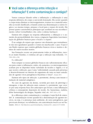 59Você suporta arte?
Arte
Você sabe a diferença entre infecção e
inflamação? E entre contaminação e contágio?
Vamos começar falando sobre a inflamação: a inflamação é uma
resposta defensiva do corpo a um tecido lesionado. Ela ocorre quando
o corpo tenta eliminar os microorganismos, toxinas ou o material estra-
nho ao tecido danificado, evitando assim sua disseminação a outros ór-
gãos e ao mesmo tempo, prepara o local para o reparo do tecido. Ela
possui quatro características principais que auxiliam no seu reconheci-
mento: rubor (vermelhidão), dor, calor e edema (inchaço).
Existem três estágios na resposta inflamatória: a dilatação e o au-
mento da permeabilidade dos vasos,a migração fagocitária (movimen-
tação de glóbulos brancos para o local) e o reparo.
É no estágio do reparo que aparece um elemento que normalmen-
te não nos agradamos quando o vemos no machucado: o pus. O pus é
um fluido espesso que contém glóbulos brancos vivos e mortos e de-
tritos de outros tecidos mortos.
Sua formação ocorre em praticamente todas as inflamações, exce-
to as muito brandas, e continua até que a infecção seja reduzida. (TOR-
TORA, 2000, p. 390)
	 E a infecção?
Nem sempre os nossos glóbulos brancos são suficientemente efica-
zes para conter a inflamação, então, ela aumenta e os microorganismos
acabam por se depositar numa variedade de tecidos e órgãos, e é aí
que ocorre a infecção, que é uma “enfermidade causada pela presença
e desenvolvimento no interior do organismo de uma ou mais varieda-
des de agentes vivos patogênicos (bactérias e vírus)”. (Houaiss, 2001)
Existem três tipos de infecção: a persistente, doença auto-imune e
inalação de material antigênico.
No caso da agressão da derme, ocorrida por meio de piercings e
tatuagens, o tipo de infecção mais comum é a persistente, que ocor-
re por uma resposta fraca dos anticorpos que levam a uma inflamação
crônica e conseqüente deposição do tecido. Ex: hanseníase, malária,
febre hemorrágica da dengue, hepatite viral, etc. (ROITT, 2003, p. 357)
Já a diferença entre contaminação e contágio é mais fácil de enten-
der. A contaminação ocorre quando há a disseminação de agentes no-
civos, ou seja, é a presença num ambiente, de seres patogênicos, que
provocam doenças, ou substâncias, em concentração nociva ao ser hu-
mano. (NASS, em <http://www.cdcc.sc.usp.br/ciencia/artigos/art_13/poluicao.html>, acesso em 07/12/2005)
z
 