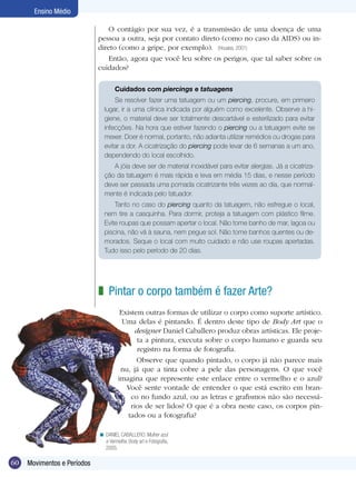 60 Movimentos e Períodos
Ensino Médio
O contágio por sua vez, é a transmissão de uma doença de uma
pessoa a outra, seja por contato direto (como no caso da AIDS) ou in-
direto (como a gripe, por exemplo). (Houaiss, 2001)
Então, agora que você leu sobre os perigos, que tal saber sobre os
cuidados?
Pintar o corpo também é fazer Arte?
Existem outras formas de utilizar o corpo como suporte artístico.
Uma delas é pintando. É dentro deste tipo de Body Art que o
designer Daniel Caballero produz obras artísticas. Ele proje-
ta a pintura, executa sobre o corpo humano e guarda seu
registro na forma de fotografia.
Observe que quando pintado, o corpo já não parece mais
nu, já que a tinta cobre a pele das personagens. O que você
imagina que represente este enlace entre o vermelho e o azul?
Você sente vontade de entender o que está escrito em bran-
co no fundo azul, ou as letras e grafismos não são necessá-
rios de ser lidos? O que é a obra neste caso, os corpos pin-
tados ou a fotografia?
z
DANIEL CABALLERO. Mulher azul
e Vermelha. Body art e Fotografia,
2005.
<
Cuidados com piercings e tatuagens
Se resolver fazer uma tatuagem ou um piercing, procure, em primeiro
lugar, ir a uma clínica indicada por alguém como excelente. Observe a hi-
giene, o material deve ser totalmente descartável e esterilizado para evitar
infecções. Na hora que estiver fazendo o piercing ou a tatuagem evite se
mexer. Doer é normal, portanto, não adianta utilizar remédios ou drogas para
evitar a dor. A cicatrização do piercing pode levar de 6 semanas a um ano,
dependendo do local escolhido.
A jóia deve ser de material inoxidável para evitar alergias. Já a cicatriza-
ção da tatuagem é mais rápida e leva em média 15 dias, e nesse período
deve ser passada uma pomada cicatrizante três vezes ao dia, que normal-
mente é indicada pelo tatuador.
Tanto no caso do piercing quanto da tatuagem, não esfregue o local,
nem tire a casquinha. Para dormir, proteja a tatuagem com plástico filme.
Evite roupas que possam apertar o local. Não tome banho de mar, lagoa ou
piscina, não vá à sauna, nem pegue sol. Não tome banhos quentes ou de-
morados. Seque o local com muito cuidado e não use roupas apertadas.
Tudo isso pelo período de 20 dias.
 