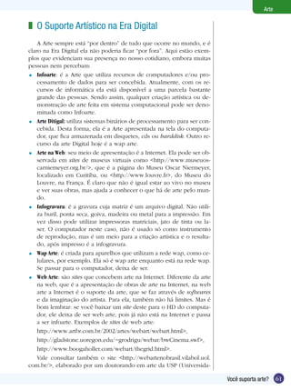 61Você suporta arte?
Arte
O Suporte Artístico na Era Digital
A Arte sempre está “por dentro” de tudo que ocorre no mundo, e é
claro na Era Digital ela não poderia ficar “por fora”. Aqui estão exem-
plos que evidenciam sua presença no nosso cotidiano, embora muitas
pessoas nem percebam:
Infoarte: é a Arte que utiliza recursos de computadores e/ou pro-
cessamento de dados para ser concebida. Atualmente, com os re-
cursos de informática ela está disponível a uma parcela bastante
grande das pessoas. Sendo assim, qualquer criação artística ou de-
monstração de arte feita em sistema computacional pode ser deno-
minada como Infoarte.
Arte Ditigal: utiliza sistemas binários de processamento para ser con-
cebida. Desta forma, ela é a Arte apresentada na tela do computa-
dor, que fica armazenada em disquetes, cds ou harddisk. Outro re-
curso da arte Digital hoje é a wap arte.
Arte na Web: seu meio de apresentação é a Internet. Ela pode ser ob-
servada em sites de museus virtuais como <http://www.museuos-
carniemeyer.org.br/>, que é a página do Museu Oscar Niermeyer,
localizado em Curitiba, ou <http://www.louvre.fr>, do Museu do
Louvre, na França. É claro que não é igual estar ao vivo no museu
e ver suas obras, mas ajuda a conhecer o que há de arte pelo mun-
do.
Infogravura: é a gravura cuja matriz é um arquivo digital. Não utili-
za buril, ponta seca, goiva, madeira ou metal para a impressão. Em
vez disso pode utilizar impressoras matriciais, jato de tinta ou la-
ser. O computador neste caso, não é usado só como instrumento
de reprodução, mas é um meio para a criação artística e o resulta-
do, após impresso é a infogravura.
Wap Arte: é criada para aparelhos que utilizam a rede wap, como ce-
lulares, por exemplo. Ela só é wap arte enquanto está na rede wap.
Se passar para o computador, deixa de ser.
Web Arte: são sites que concebem arte na Internet. Diferente da arte
na web, que é a apresentação de obras de arte na Internet, na web
arte a Internet é o suporte da arte, que se faz através de softwares
e da imaginação do artista. Para ela, também não há limites. Mas é
bom lembrar: se você baixar um site deste para o HD do computa-
dor, ele deixa de ser web arte, pois já não está na Internet e passa
a ser infoarte. Exemplos de sites de web arte:
http://www.artbr.com.br/2002/artes/webart/webart.html>,
http://gladstone.uoregon.edu/~grodrigu/webar/bwCinema.swf>,
http://www.boogaholler.com/webart/thegrid.html>.
Vale consultar também o site <http://webartenobrasil.vilabol.uol.
com.br/>, elaborado por um doutorando em arte da USP (Universida-
z
=
=
=
=
=
=
 