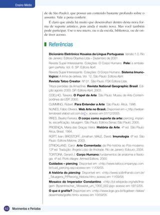 62 Movimentos e Períodos
Ensino Médio
Referências
Dicionário Eletrônico Houaiss da Língua Portuguesa. Versão 1.0. Rio
de Janeiro: Editora Objetiva Ltda – Dezembro de 2001.
Revista Super Interessante. Coleções: O Corpo Humano. Pele: a embala-
gem perfeita. Vol. 8. SP: Editora Abril:
Revista Super Interessante. Coleções: O Corpo Humano. Sistema Imuno-
lógico: A linha de defesa. Vol. 12. São Paulo: Editora Abril:
Revista Tatoo Creator. Nº 01. São Paulo: FSK Editora Ltda.
Tribos perdidas da Amazônia. Revista National Geographic Brasil. Edi-
ção agosto 2003. SP: Editora Abril, 2003.
COELHO, Teixeira. O Papel da Arte. São Paulo: Museu de Arte Contem-
porânea da USP, 2000.
CUMMING, Robert. Para Entender a Arte. São Paulo: Ática, 1996.
NUNES, Fábio Oliveira. Web Arte no Brasil. Disponível em < http://webar-
tenobrasil.vilabol.uol.com.br/>, acesso em 07/12/2005.
PIRES, Beatriz Ferreira. O corpo como suporte da arte: piercing, implan-
te, escarificação, tatuagem. São Paulo: Editora Senac São Paulo, 2005.
PROENÇA, Maria das Graças Vieira. História da Arte. 4ª ed. São Paulo:
Ática, Brasil, 1994.
ROITT, Ivan; BROSTOFF, Jonathan; MALE, David. Imunologia. 6ª ed. São
Paulo: Editora Malone, 2003.
STRICKLAND, Carol. Arte Comentada: da Pré-história ao Pós-moderno.
13ª ed. Tradução: Ângela Lobo de Andrade. Rio de Janeiro: Ediouro, 2004.
TORTORA, Gerard J. Corpo Humano: fundamentos de anatomia e fisiolo-
gia. 4ª ed. Porto Alegre: Artmed Editora, 2000.
Cuidados – piercing. Disponível em <http://www.tattoocompanysp.com.
br/cuid_piercing.asp>acesso em 11/09/05.
A história do piercing. Disponível em: <http://www.solbrilhando.com.br/
_Tatuagens_P/Piercing_Historia.htm> acesso em 11/09/05
Mosaico do Imperador Constantino. <http://pt.wikipedia.org/wiki/Ima-
gem: Byzantinischer_ Mosaizist_um_1000_002.jpg> acesso em 18/12/05.
O que é grafite? Disponível em: <http://www.ibge.gov.br/ibgeteen /datas/
desenhista/grafite.html> acesso em 10/09/05
z
de de São Paulo), que possui um conteúdo bastante profundo sobre o
assunto. Vale a pena conferir.
É claro que ainda há muito que desenvolver dentro desta nova for-
ma de suporte artístico, pois ainda é muito nova. Mas você também
pode participar. Use o seu micro, ou o da escola, biblioteca, ou de on-
de tiver acesso.
 