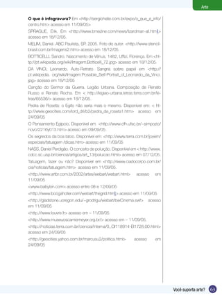 63Você suporta arte?
Arte
O que é infogravura? Em <http://sergiohelle.com.br/expo/o_que_e_info/
centro.htm> acesso em 11/09/05>
SPRAGUE, Erik. Em <http://www.bmezine.com/news/lizardman-all.html>
acesso em 18/12/05.
MELIM, Daniel. ABC Paulista, SP. 2005. Foto do autor. <http://www.stencil-
brasil.com.br/imagens2.htm> acesso em 18/12/05.
BOTTICELLI, Sandro. Nascimento de Vênus, 1482, Uffizi, Florença. Em <ht-
tp://pt.wikipedia.org/wiki/Imagem:Botticelli_72.jpg> acesso em 18/12/05.
DA VINCI, Leonardo. Auto-Retrato. Sangria sobre papel em <http://
pt.wikipedia. org/wiki/Imagem:Possible_Self-Portrait_of_Leonardo_da_Vinci.
jpg> acesso em 18/12/05
Canção do Senhor da Guerra. Legião Urbana. Composição de Renato
Russo e Renato Rocha. Em < http://legiao-urbana.letras.terra.com.br/le-
tras/65536/> acesso em 18/12/05.
Pedra de Roseta: o Egito não seria mais o mesmo. Disponível em: < ht-
tp://www.geocities.com/lord_dri/b2/pedra_de_roseta1.htm> acesso em
24/09/05
O Pensamento Egípcio, Disponível em <http://www.cfh.ufsc.br/~simpozio/
novo/2216y013.htm> acesso em 09/09/05.
Os segredos da boa tatoo. Disponível em: <http://www.terra.com.br/jovem/
especiais/tatuagem /dicas.htm> acesso em 11/09/05
NASS, Daniel Perdigão. O conceito de poluição. Disponível em < http://www.
cdcc.sc.usp.br/ciencia/artigos/art_13/poluicao.html> acesso em 07/12/05.
Tatuagem, fazer ou não? Disponível em <http://www.ciadocorpo.com.br/
cia/noticias/tatuagem.htm> acesso em 11/09/05.
<http://www.artbr.com.br/2002/artes/webart/webart.html> acesso em
11/09/05
<www.babylon.com> acesso entre 08 e 12/09/05
<http://www.boogaholler.com/webart/thegrid.html> acesso em 11/09/05
<http://gladstone.uoregon.edu/~grodrigu/webart/bwCinema.swf> acesso
em 11/09/05
<http.//www.louvre.fr> acesso em – 11/09/05
<http://www.museuoscarniemeyer.org.br/> acesso em – 11/09/05.
<http://noticias.terra.com.br/ciencia/interna/0,,OI118914-EI1728,00.html>
acesso em 24/09/05
<http://geocities.yahoo.com.br/marcusu2/politica.html> acesso em
24/09/05
 