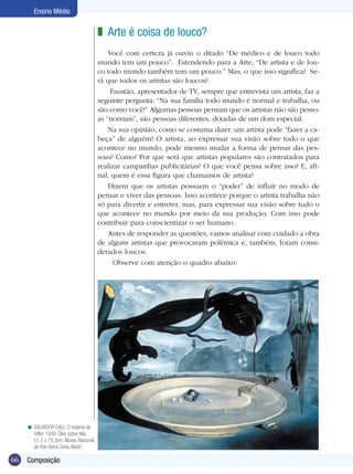 66
Ensino Médio
Composição
Arte é coisa de louco?
Você com certeza já ouviu o ditado “De médico e de louco todo
mundo tem um pouco”. Estendendo para a Arte, “De artista e de lou-
co todo mundo também tem um pouco.” Mas, o que isso significa? Se-
rá que todos os artistas são loucos?
Faustão, apresentador de TV, sempre que entrevista um artista, faz a
seguinte pergunta: “Na sua família todo mundo é normal e trabalha, ou
são como você?” Algumas pessoas pensam que os artistas não são pesso-
as “normais”, são pessoas diferentes, dotadas de um dom especial.
Na sua opinião, como se costuma dizer, um artista pode “fazer a ca-
beça” de alguém? O artista, ao expressar sua visão sobre tudo o que
acontece no mundo, pode mesmo mudar a forma de pensar das pes-
soas? Como? Por que será que artistas populares são contratados para
rea­lizar campanhas publicitárias? O que você pensa sobre isso? E, afi-
nal, quem é essa figura que chamamos de artista?
Dizem que os artistas possuem o “poder” de influir no modo de
pensar e viver das pessoas. Isso acontece porque o artista trabalha não
só para divertir e entreter, mas, para expressar sua visão sobre tudo o
que acontece no mundo por meio da sua produção. Com isso pode
contribuir para conscientizar o ser humano.
Antes de responder as questões, vamos analisar com cuidado a obra
de alguns artistas que provocaram polêmica e, também, foram consi-
derados loucos.
Observe com atenção o quadro abaixo:
z
SALVADOR DALI. O enigma de
Hitler, 1939. Óleo sobre tela,
51,2 x 79,3cm, Museu Nacional
de Arte Reina Sofia, Madri.
<
 