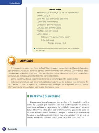 70
Ensino Médio
Composição
Maluco Beleza
“Enquanto você se esforça, pra ser um sujeito normal
E fazer tudo igual
Eu do meu lado aprendendo a ser louco
Maluco total na loucura real
Controlando a minha maluquez
Misturada com a minha lucidez
Vou ficar...ficar com certeza
Maluco beleza ...
Este caminho que eu mesmo escolhi
É tão fácil seguir
Por não ter onde ir (...)”
Raul Seixas- Enciclopédia musical Brasileira - Maluco Beleza- Faixa 01 Warner Music,
WEA music 2001
<
O que questiona a letra da música de Raul? Comparando o trecho citado do Manifesto Surrealista
(que propunha uma atitude de revolta contra a ordem do mundo) com a música Maluco Beleza é fácil
perceber que os dois textos falam de idéias semelhantes, mas em diferentes linguagens: os dois falam
da loucura, da maluquez, protestando contra o pré-estabelecido.
Com a sua turma, discuta e aponte as diferenças e semelhanças entre os dois textos.
Elabore uma narrativa a partir de uma situação observada no seu dia-a-dia que você considera “fo-
ra do normal” ou “maluca”. Apresente o trabalho para seus colegas. A turma poderá escolher a situa-
ção “mais maluca” apresentada e a partir dela, dramatizar a cena.
	 ATIVIDADE
Realismo e Surrealismo
Enquanto o Surrealismo trata dos sonhos e do imaginário, o Rea-
lismo de Courbet, por exemplo, tem por objetivo revelar os aspectos
mais característicos e expressivos da realidade “nua e crua”, sem en-
feites. Observe a obra, Bom dia, senhor Courbet, que mostra uma ce-
na com realismo e uma franqueza, na qual o artista se representou de
bengala e mochila no momento em que seu anfitrião veio ao seu en-
contro na estrada, com um criado e um cachorro. (STAHEL, 1999, p.111)
z
 