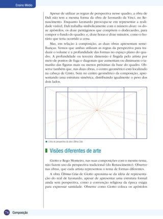 74
Ensino Médio
Composição
Linha de perspectiva da obra Última Ceia<
Visões diferentes de arte
Giotto e Rego Monteiro, nas suas composições com o mesmo tema,
não fazem uso da perspectiva tradicional (do Renascimento). Observe
nas obras, que cada artista representou o tema de formas diferentes.
A obra Ùltima Ceia de Giotto aproxima-se da idéia de representa-
ção do real de Leonardo, apesar de apresentar uma estrutura formal
ainda sem perspectiva, como a convenção religiosa da época exigia
para expressar santidade. Observe como Giotto coloca os apóstolos
z
Apesar de utilizar as regras de perspectiva nesse quadro, a obra de
Dali não tem a mesma forma da obra de Leonardo da Vinci, no Re-
nascimento. Enquanto Leonardo preocupa-se em representar a reali-
dade visível, Dali trabalha simbolicamente com o número doze: os do-
ze apóstolos; os doze pentágonos que compõem o dodecaedro, para
compor o fundo do quadro; e, doze horas e doze minutos, como o ho-
rário que teria ocorrido a cena.
Mas, em relação à composição, as duas obras apresentam seme-
lhanças. Vemos que ambas utilizam as regras da perspectiva para tra-
duzir o volume e a profundidade das formas no espaço plano do qua-
dro. A profundidade ou terceira dimensão é fingida pelo artista por
meio de pontos de fuga e diagonais que aumentam ou diminuem o ta-
manho das figuras mais ou menos próximas da base do quadro. Ob-
serve também que, nas duas obras, o centro geométrico está localizado
na cabeça de Cristo, bem no centro geométrico da composição, apre-
sentando uma estrutura simétrica, distribuindo igualmente o peso dos
dois lados.
 