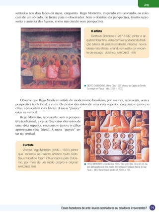 75
Arte
Esses fazedores de arte: loucos sonhadores ou criadores irreverentes?
O artista
Vicente Rego Monteiro (1899 – 1970), pintor
que mostrou seu talento artístico muito cedo.
Seus trabalhos foram influenciados pelo Cubis-
mo, por meio de um modo próprio e original.
(MARCONDES, 1998)
GIOTTO DI BONDONE. Última Ceia, 1337, afresco da Capela da Família
Scrovegni em Pádua - Itália (1290 – 1337).
<
REGO MONTEIRO. A Santa Ceia, 1925. Óleo sobre tela, 70 x 92 cm. Ga-
leria Metropolitana de Arte, Recife, Pernambuco. Fundação Bienal de São
Paulo – MEC. Bienal Brasil, século XX, 1993, p. 165.
<
O artista
Giotto.di Bondone (1267-1337) pintor e ar-
quiteto florentino, visto como o fundador da tradi-
ção básica da pintura ocidental, introduz novos
ideais naturalistas criando um estilo convincen-
te de espaço pictórico. (MARCONDES, 1998)
Observe que Rego Monteiro artista do modernismo brasileiro, por sua vez, representa, sem a
perspectiva tradicional, a cena. Os pratos são vistos de uma vista superior, enquanto o jarro e o
sentados nos dois lados da mesa, enquanto Rego Monteiro, inspirado em Leonardo, os colo-
cam de um só lado, de frente para o observador. Sem o domínio da perspectiva, Giotto repre-
senta a auréola das figuras, como um circulo sem perspectiva.
cálice apresentam vista lateral. A mesa “parece”
estar na vertical.
Rego Monteiro, representa, sem a perspec-
tiva tradicional, a cena. Os pratos são vistos de
uma vista superior, enquanto o jarro e o cálice
apresentam vista lateral. A mesa “parece” es-
tar na vertical.
 