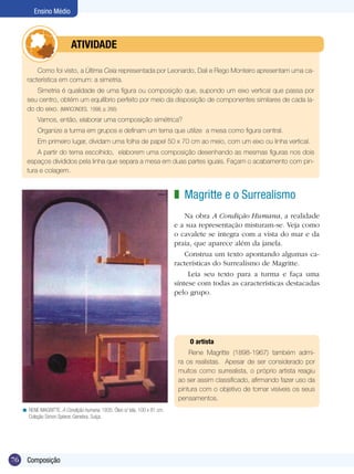 76
Ensino Médio
Composição
Magritte e o Surrealismo
Na obra A Condição Humana, a realidade
e a sua representação misturam-se. Veja como
o cavalete se integra com a vista do mar e da
praia, que aparece além da janela.
Construa um texto apontando algumas ca-
racterísticas do Surrealismo de Magritte.
Leia seu texto para a turma e faça uma
síntese com todas as características destacadas
pelo grupo.
z
O artista
Rene Magritte (1898-1967) também admi-
ra os realistas. Apesar de ser considerado por
muitos como surrealista, o próprio artista reagiu
ao ser assim classificado, afirmando fazer uso da
pintura com o objetivo de tornar visíveis os seus
pensamentos.
RENE MAGRITTE. A Condição humana, 1935. Óleo s/ tela, 100 x 81 cm.
Coleção Simon Spierer, Genebra, Suíça.
<
Como foi visto, a Última Ceia representada por Leonardo, Dali e Rego Monteiro apresentam uma ca-
racterística em comum: a simetria.
Simetria é qualidade de uma figura ou composição que, supondo um eixo vertical que passa por
seu centro, obtém um equilíbrio perfeito por meio da disposição de componentes similares de cada la-
do do eixo. (MARCONDES, 1998, p. 266)
Vamos, então, elaborar uma composição simétrica?
Organize a turma em grupos e definam um tema que utilize a mesa como figura central.
Em primeiro lugar, dividam uma folha de papel 50 x 70 cm ao meio, com um eixo ou linha vertical.
A partir do tema escolhido, elaborem uma composição desenhando as mesmas figuras nos dois
espaços divididos pela linha que separa a mesa em duas partes iguais. Façam o acabamento com pin-
tura e colagem.
	 atividade
 