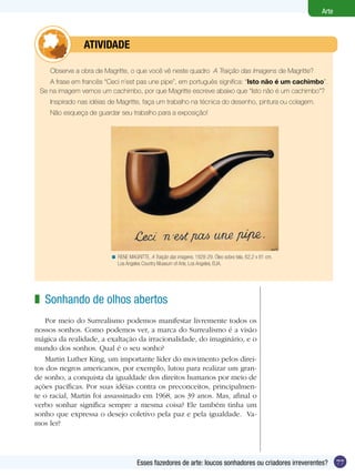 77
Arte
Esses fazedores de arte: loucos sonhadores ou criadores irreverentes?
Sonhando de olhos abertos
Por meio do Surrealismo podemos manifestar livremente todos os
nossos sonhos. Como podemos ver, a marca do Surrealismo é a visão
mágica da realidade, a exaltação da irracionalidade, do imaginário, e o
mundo dos sonhos. Qual é o seu sonho?
Martin Luther King, um importante líder do movimento pelos direi-
tos dos negros americanos, por exemplo, lutou para realizar um gran-
de sonho, a conquista da igualdade dos direitos humanos por meio de
ações pacíficas. Por suas idéias contra os preconceitos, principalmen-
te o racial, Martin foi assassinado em 1968, aos 39 anos. Mas, afinal o
verbo sonhar significa sempre a mesma coisa? Ele também tinha um
sonho que expressa o desejo coletivo pela paz e pela igualdade. Va-
mos ler?
z
Observe a obra de Magritte, o que você vê neste quadro A Traição das Imagens de Magritte?
A frase em francês “Ceci n’est pas une pipe”, em português significa: “Isto não é um cachimbo”.
Se na imagem vemos um cachimbo, por que Magritte escreve abaixo que “Isto não é um cachimbo”?
Inspirado nas idéias de Magritte, faça um trabalho na técnica do desenho, pintura ou colagem.
Não esqueça de guardar seu trabalho para a exposição!
	 atividade
RENE MAGRITTE. A Traição das imagens, 1928-29. Óleo sobre tela, 62,2 x 81 cm.
Los Angeles Country Museum of Arte, Los Angeles, EUA.
<
 
