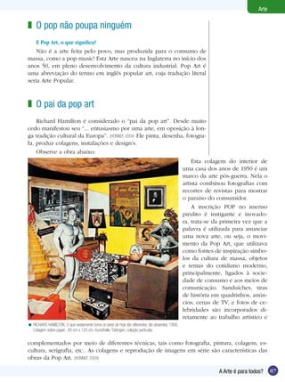 87
Arte
A Arte é para todos?
O pop não poupa ninguém
E Pop Art, o que significa?
Não é a arte feita pelo povo, mas produzida para o consumo de
massa, como a pop music! Esta Arte nasceu na Inglaterra no início dos
anos 50, em pleno desenvolvimento da cultura industrial. Pop Art é
uma abreviação do termo em inglês popular art, cuja tradução literal
seria Arte Popular.
z
O pai da pop art
Richard Hamilton é considerado o “pai da pop art”. Desde muito
cedo manifestou seu “... entusiasmo por uma arte, em oposição à lon-
ga tradição cultural da Europa”. (HONNEF, 2004) Ele pinta, desenha, fotogra-
fa, produz colagens, instalações e design’s.
Observe a obra abaixo:
z
RICHARD HAMILTON. O que exatamente torna os lares de hoje tão diferentes, tão atraentes, 1956.
Colagem sobre papel , 26 cm x 125 cm. Kunsthalle, Tübingen, coleção particular.
<
Esta colagem do interior de
uma casa dos anos de 1950 é um
marco da arte pós-guerra. Nela o
artista combinou fotografias com
recortes de revistas para mostrar
o paraíso do consumidor.
A inscrição POP no imenso
pirulito é instigante e inovado-
ra, trata-se da primeira vez que a
palavra é utilizada para anunciar
uma nova arte, ou seja, o movi-
mento da Pop Art, que utilizava
como fontes de inspiração símbo-
los da cultura de massa, objetos
e temas do cotidiano moderno,
principalmente, ligados à socie-
dade de consumo e aos meios de
comunicação. Sanduíches, tiras
de história em quadrinhos, anún-
cios, cenas de TV, e fotos de ce-
lebridades são incorporados di-
retamente ao trabalho artístico e
complementados por meio de diferentes técnicas, tais como fotografia, pintura, colagem, es-
cultura, serigrafia, etc.. As colagens e reprodução de imagens em série são características das
obras da Pop Art. (HONNEF, 2004)
 
