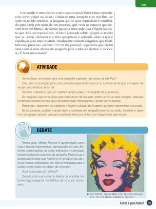 89
Arte
A Arte é para todos?
Nessa obra, Marilyn Monroe é apresentada como
uma máscara impenetrável, reproduzida em dez dife-
rentes combinações de cores brilhantes e luminosas,
também utilizando a técnica da serigrafia. Parece que o
artista quis mostrar que Marilyn é um produto da cultu-
ra de massa, reproduzido em série e embalada para o
público como mais um objeto de consumo.
Você concorda com Warhol?
Discuta com sua turma os efeitos da indústria cul-
tural e da propaganda nos hábitos de consumo dos jo-
vens.
Vamos fazer um projeto para uma serigrafia inspirado nas obras da arte Pop?
Crie uma composição para uma camiseta especial da sua turma. Lembre-se de que a imagem de-
ve ser característica da turma!
Transfira o desenho para um estêncil próprio para o mimeógrafo da sua escola.
Em seguida, faça uma cópia para cada aluno de sua sala, assim como os seus colegas, cada alu-
no deverá escolher as três que considerar mais interessantes e pintar como desejar.
Exponham, observem os trabalhos e façam a eleição da imagem que deve representar a sua sala.
Se for possível, podem mandar fazer a camiseta em serigrafia mesmo ou, então, transferir o dese-
nho com papel carbono para uma camiseta branca e pintar com tinta própria para tecido.
	 ATIVIDADE
ANDY WARHOL. Turquoise Marilyn,1964. Silk-screen sobre papel,
91,5 x 191,5 cm. Museum of Modern Art, Nova York.
<
A serigrafia é uma técnica com a qual se pode fazer várias reprodu-
ções sobre papel ou tecido. Utiliza-se uma armação com tela fina, de
seda ou tecido sintético. A imagem que se quer reproduzir é transferi-
da para a tela por meio de um processo que veda os espaços que de-
vem ficar em branco, deixando passar a tinta onde está a figura ou tex-
to que deve ser reproduzido. A tela é colocada sobre o papel ou tecido
que se deseja estampar e a tinta apropriada é aplicada sobre a tela e
espalhada com uma espátula. Atualmente existem máquinas que facili-
tam esse processo. (MARCONDES, 1998) Se for possível, sugerimos que façam
uma visita a uma oficina de serigrafia para conhecer melhor o proces-
so. É bem interessante!
	 debate
 